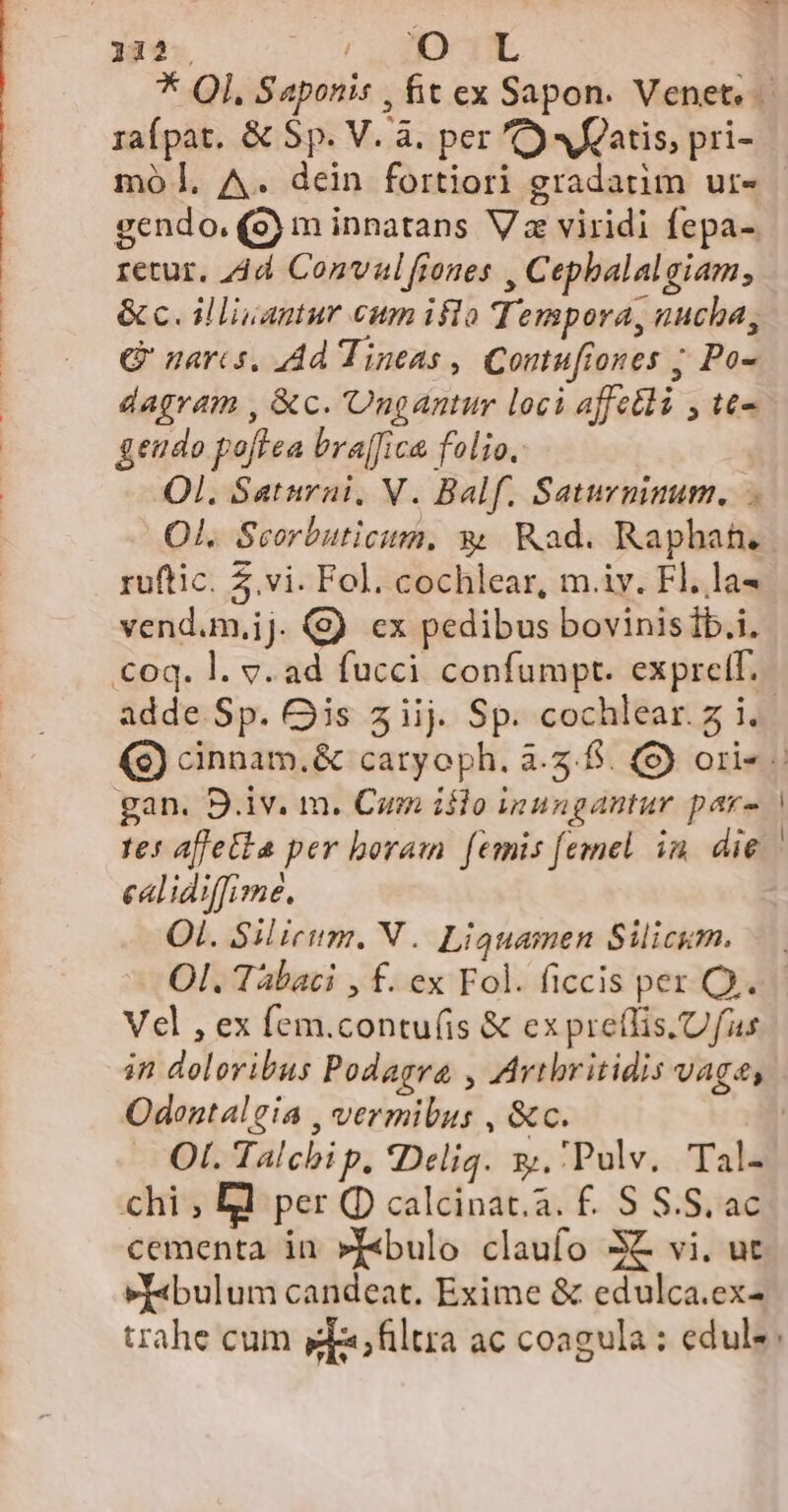 retur. 4d Convalfiones , Cepbalalgiam,; Q' naris, Ad Tineas , Contufiones ; Po- dagram , &amp;c. 'Ongantur loci affetli y te- geudo poftea bra[fica folio. Ol. Saturni, V. Balf. Saturmnum. O1. Scorbuticim, € Rad. Raphah. ruftic. 5.vi. Fol. cochlear, m.iv. Fl. la« vend.m,ij. (9) ex pedibus bovinis Íb.i. calidiffimé. OL. Silicium. V. Liguamen Silicum. Vel , ex fem.contu(is &amp; ex preflis.Ufus in doloribus Podagra , Arthritidis vaga, Odentalgia , vermibus , &amp;c. cementa in »T«bulo claufo 3€ vi. ut »T«bulum candeat. Exime &amp; edulca.ex-