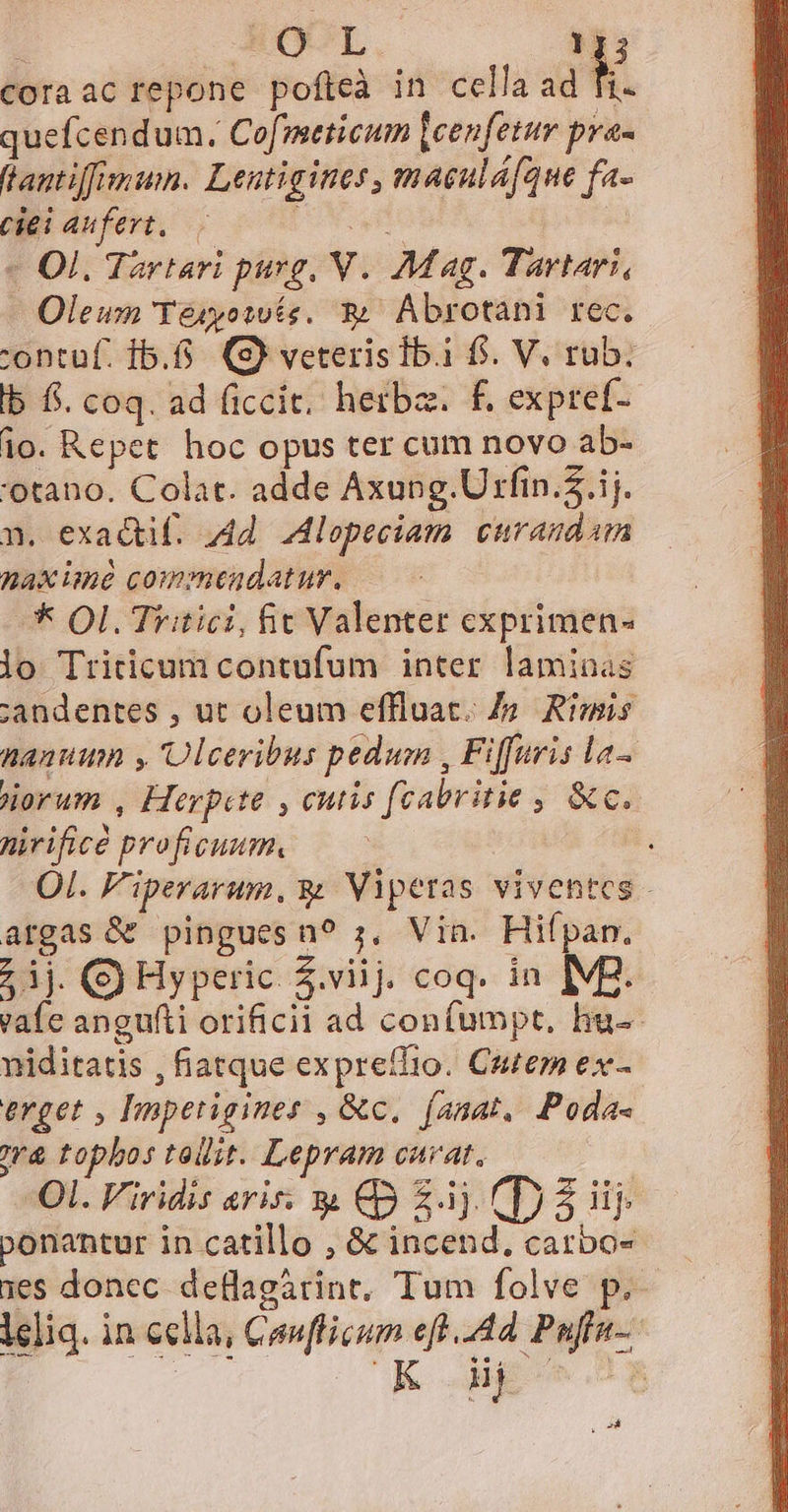 coraac repone pofteà in cella ad fi. quefcendum. Cofmeticum leenfetur pra- f antiffimum. Lentigines, maeuláfque fa- ciei aufeyt. — Power - Ol. Tartari purg, V. Mag. Tartari, Oleum Yésyotwte. &amp; Abrotani rec. 'ontuüf. 1.6. (S) veterisTb.i f. V. rub. lb f$. coq. ad ficcit. herba. f. expref- io. Repet hoc opus ter cum novo ab- 'otano. Colat. adde Axung. Urfin..ij. n. exadtif. 4d. lopeciam curandam nax ime commendatur, * Ol. Tritici, fit Valenter cxprimen- lo Triticum contufum inter laminas candentes , ut oleum effluat. Zo Rimis hann , 'Olceribus pedum , Fiffaris la- iorum , Herpete , cutis [cabritie , &amp;c. nirificé proficuum. Ol. F'iperarum, s Viperas viventes - argas &amp; pinguesn? ;, Via. Hifpam. ij. (S Hyperic Z.viij. coq. in IM2. vafe angufti orificii ad confumpt, hu-- niditatis , fiatque expreffio. Cutem ex- erget , Imperigines , &amp;c, (anat, Poda- r&amp; tophos tollit. Lepram curat. Ol. Viridis aris: &amp; €0 £j (D 3 iij ponantur in catillo , &amp; incend, carbo- 1es donec. deflagátint, Tum folve p.- ieliq. in cella, Confficum eft..44 Puffa- MM ou * Ed