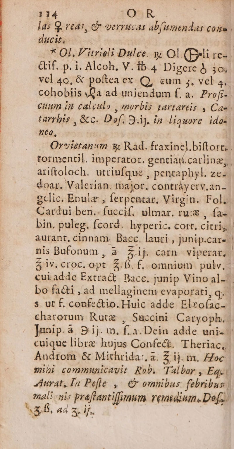 las Q. veas, e&amp; verrucas ab(umendas cone . ducit: * OI. F'itrieli Dulce. 3; Ol (peli re- if. p. i. Alcoh. V. ib.4 Digere 5 3o. vcl 40, &amp; poftea ex Q, cum ;. vel 4. cohobiis 9a ad uniendum f. a. Profr- cuum im calculo , (norbis tartareis , Cae tarrbis , &amp;c. Dof. Bj. in liquore ido: neo, Orvietanm 9: Rad. fraxinel.biftort. . tormentil. imperator. gentiari.carlinz,. ariftoloch. utriufque , pentaphyl. ze- doa. Valetian. major. contráyerv.an- gclic. Enula , ferpentar. Virgin. Fol. Cardui ben.- fuccif. ulmar. ru: , fa- aurant, cinnam. Bacc. lauri , junip.car- nis Bufonum, à £Zij. carn viperar, 4 iv.croc. opt $.fs. f. omnium pulv. bo facti , ad mellaginem evaporati, q. s. ut f. confe&amp;tio. Huic adde Elrofac- charorum Rutz , Succini Caryoph. Junip. à S ij. m. f. 3. Dein adde uni- cuique librz hujus Confect. Theriac, Androm &amp; Mithrida:. a. Z ij. m. Hoc wübi communicavit Rob. Talber , Eq. urat, In Pefle ,— C omnibus. febribus ; zal nis praffantifumum. veneaiume Def... iet aad. d 7 0. —