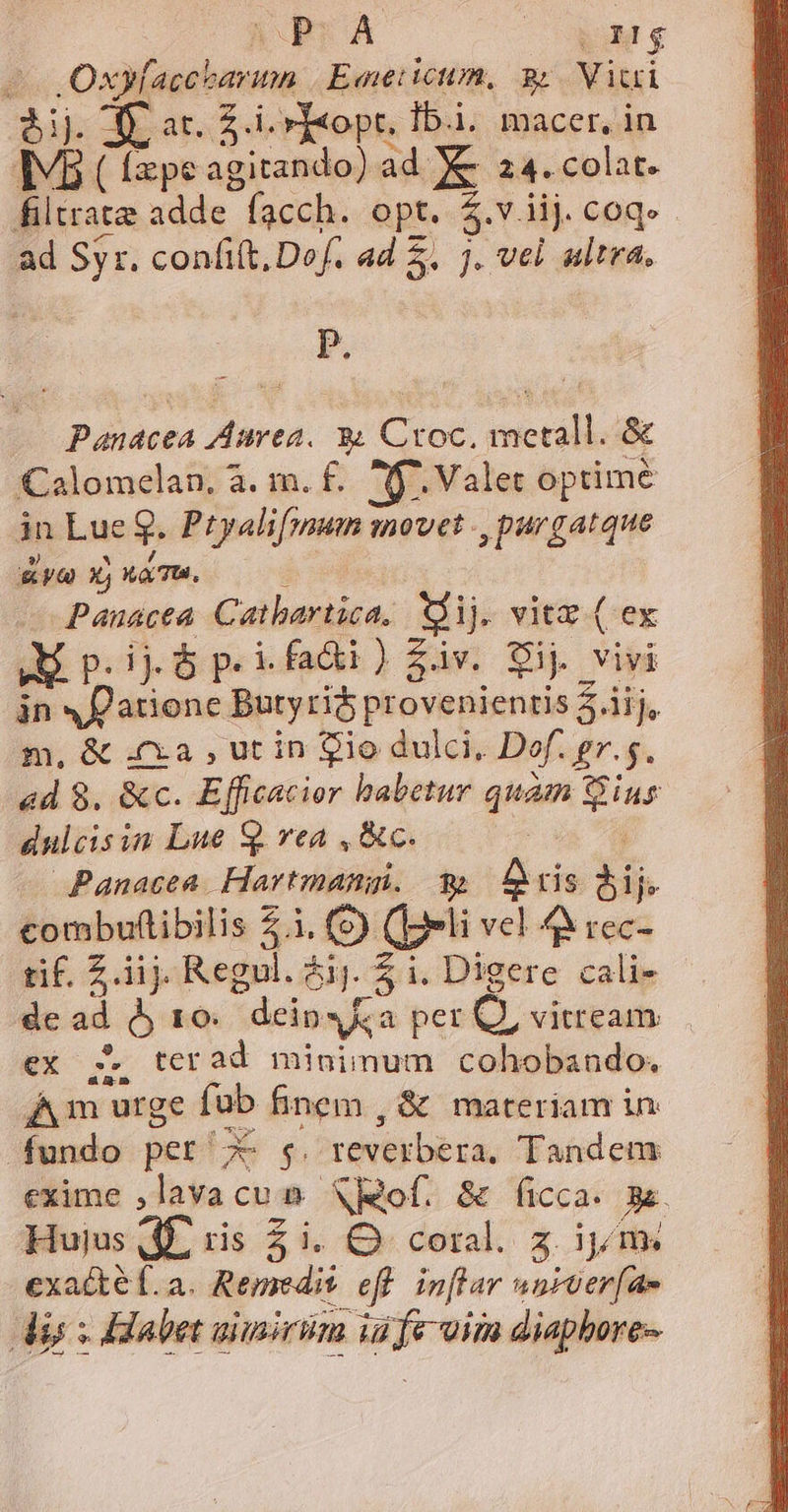 5ij. T ar. £.i.»T«opr, Ibi. macer, in Iv ( fepe agitando) ad X 24. colat. filtrate adde facch. opt. $.viij coq. ad Syr. confi(t, Def. ad 5. j. vel altra. P. Panacea Aurea. y Croc, metall. &amp; Calomelan, à. m. £. f. Valet optime in Lue g. Ptyalifmum movet ., purgatque Aye XjuaTM. 0 Pauacea. Catbartica, XÀij. vitz ( ex WM p.i o p.i fadi) fiv. Sij vivi án «f atione Butyri$ provenienris 5.iij, m, &amp; 4x2 , ut in $io dulci, Def. gr.s. «d 8, &amp;c. Efficacior habetur quam ius dulcisin Lue Q. rea , &amp;c. wg Ua Panacea. Hartmangi. € ris bij combuftibilis 2.1. (peli vel 44 rec- tif. Z iij. Regul. é. 5 i Dicere cali- de ad $5 10. dein s a per C, vitream ex ;. terad minimum cohobando. Am urge füb finem , &amp; materiam in fundo pet 7c s. reverbera. Tandem exime ,lavacu n SRof. &amp; ficca. 3&amp;. Hujus dE ris £i. O coral. z ipns exacte f.a. Remedit eff. inflar usroer[ae dis x Habet aimirüm iüfe-oim diapbore-