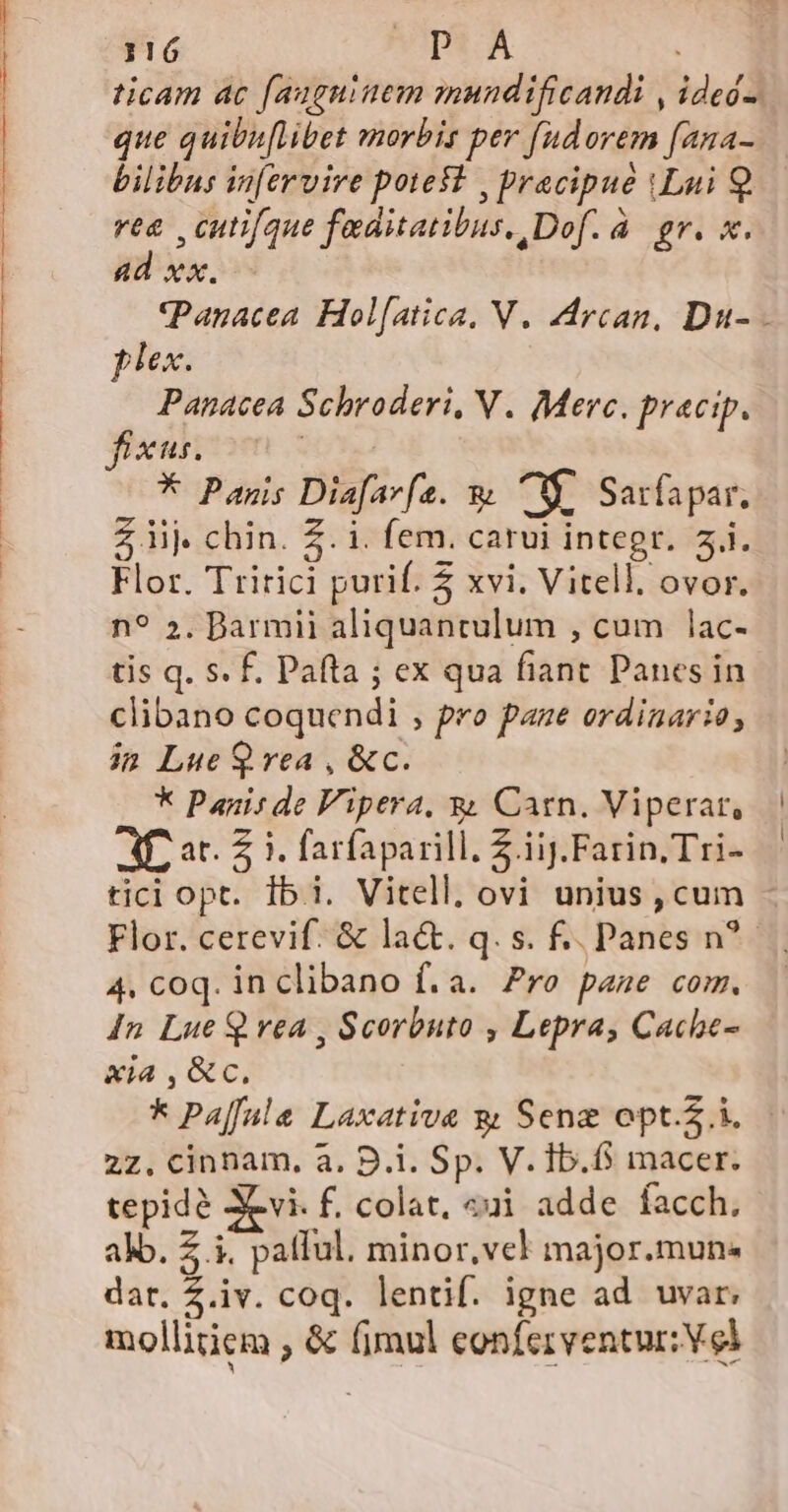 ticam ac f[auguinem mundificandi , ideó-. que quibu[libet morbis per fudorem [ana- bilibus in[ervire poteft , pracipue iLui Q.— re , cutifque faditatibus, Dof. à gr. x. ad xx. (Panacea. Hol[atica, V. Arcan, Du- plex. Panacea Schroderi, N. Merc. pracip. * Panis Diafarfe. &amp; M, Sarfapar. Z iij. chin. Z. i. fem. carui integr. 5i. Flor. Tririci purif. 5 xvi. Vitell, ovor. n? 5. Darmii aliquantulum , cum lac- tis q. s. f. Pafta ; ex qua fiant Panes in clibano coquendi , pro pane ordinario; in Lue Q vea , &amp;c. * Panisde Vipera, &amp; Carn. Viperat, AP at. 2 3. farfaparill. Z.iij.Farin Tri- tici opt. Ibi. Vitell, ovi unius, cum - Flor. cerevif. &amp; la&amp;. q. s. £. Panes n? 4. coq. inclibano f. a. Pre page com. 4n Lue Q vea , Scorbuto , Lepra, Cache- xia ,&amp;c. * PAaffalea Laxative g Sene opt... | 27. cinnam, a. D.i. Sp. V. Ib.fs macer. tepidé Xevi. f. colat, &amp;ui adde facch, alo. Z i. pallul. minor, vel major.mun- dar. Z.iv. coq. lentif. igne ad uvar, mollitiem , &amp; fimul conferventur: Vel