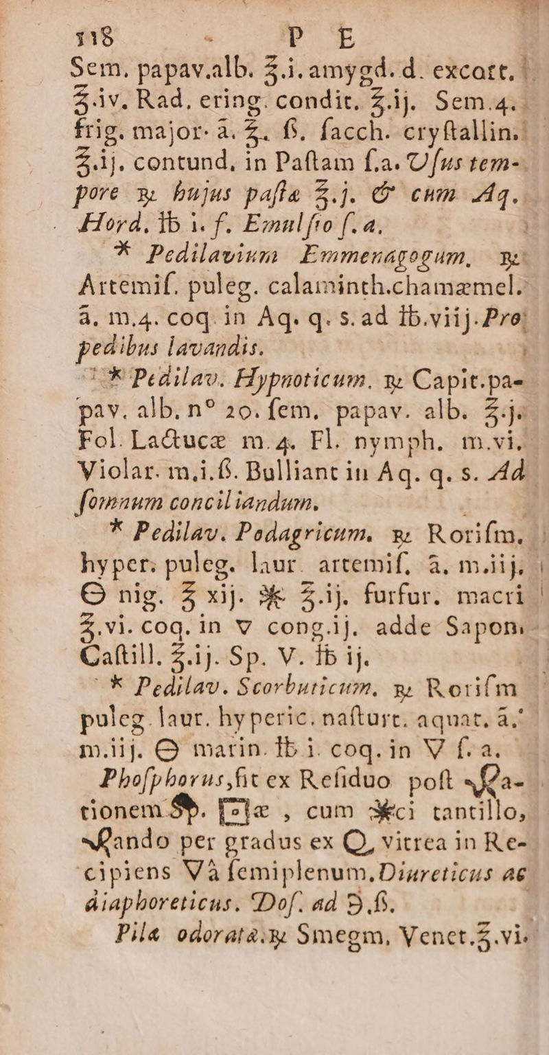 11$ - iv. Rad, ering. condit, Z.ij. Sem.4.. 2.1j. contund, in Paftam fa. Ufus tem-. pore x bujus pafla $.j. &amp;' cum Aq... - Herd, lb Y f. Emnlfto f. 4. | P Pedilavium | Emmenagogum, y: Attemif. puleg. calaininth.chamamel. à, m.4. coq. in Áq. q. s. ad Ib.viij. Pre! pedibus lavandis. LU Pedilav. Hypuoticum. y Capit.pa- pav. alb. n? 20. fem. papav. alb. 2.j« Violar. m,i.f. Bulliant in Aq. q. s. 44d fomnum conciliagdum. ij * Pedilav. Podagricum, 9 Rorifm. hyper; puleg. laur. artemif, à. m.iij, OQ nig. 5 xij. 3€ 2.ij. furfur. macri $.Vi. coq. in v congij. adde Sapon, ^* Pedilav. Scorbuticum. g Worifm puleg. laur. hyperic. nafturt, aquat. à m.iij. OQ marin. Ib 1. coq. in V f. a. tionem Sb. F7je , cum 3i tantillo, «ando per gradus ex Q, vitrea in Re- cipiens Và femiplenum.Diareticus ae áiapboreticus. Dof. ad 9.fs.