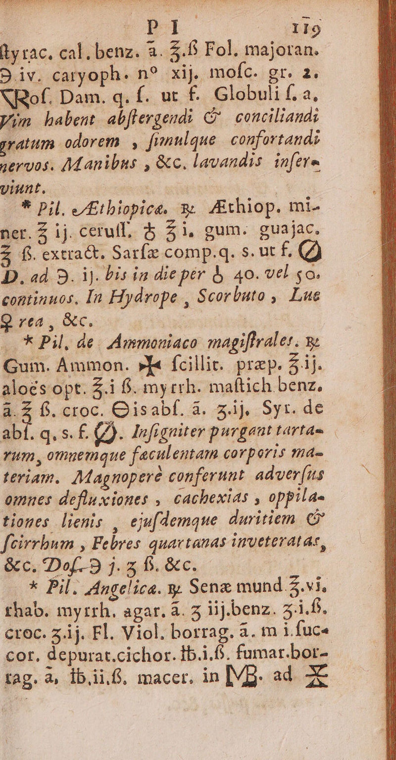 AMEIANDETEI ART S | : P 1I9 dy rac. cal. benz. a. 5.6 Fol. majoran. 9.iv. caryoph. n? xij. mofíc. gr. 2. NRof. Dam. q. f. ut £.. Globuli f. a, yin habent abflergendi C conciliandi gratum odorem |, fimulque | confortandi gervos. Manibus , &amp;c. lavandis in[ete. yiunt. | | * Pil, e/Etbiopice, x; /£thiop. mi- ner. Z ij. ceruff, $ $i, gum. guajac. 2 fi extract, Sarfz comp.q. s. ut f. (7) D. ad. 3. ij. Pis in diepér à 40. vel so. continuos, In Hydrope , Scorbuto , Lue Q rea , &amp;c. | ..* Pil, de. Ammoniaco magiflraler. Gum. Ammon. »I« fcillit. prep. 5j. alo£s opt. $.i f. my rrh. maftich benz, a.2 f. croc. Qisabf. à. ij, Syr. de abt. q. s. f. g). Infigniter purgant tafldm | Yum, omuemque faculentam corporis ma- teriam.. Magnoperé conferunt. adver[(us omnes defluxiones , cachexias , oppila« tiones lienis , eju[demque. duritiem. feirrbum , Febres quavtanas inveteratae, &amp;c.Dof 9 j.2 b. &amp;c.- —..* Pil. Angelica. y. Senz mund $.vi, thab. myrrh. agar, à. 5 iij.benz. 3.1.6. croc. 5j. Fl. Viol. borrag. a. m i fuc« cor, depurat.cichor. Ib.i.f. fumar.bor- A-— tag. a, ib.ii.S. macer. in [VB. ad. X