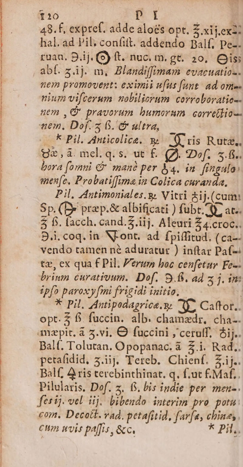 Sosfís ———— —R— —— — P ——— | —————— Da SHE mq enn p Pp rp pin upper Far rapi Pogi pp ibetur portatore * ^ 120 n1 ; | 48.f, exptef. adde aloes opt. Z xij.ex2: hal. ad Pil. confitt. addendo Balf, pe-. ruan, B.ij. (S) ft. nuc. m. gt. 20, Os abf. z4j. m, Blandiffimam evacuatio-. nem promovent: eximii ufus [aut ad ome- nium vifcerum nobiliorum. corroboratio-- em ,G pravorum bumorum corretlio-- nem. Dof. 5 G. Cr ultra, — * Pil. Anticolice. x. ris Ruta. Uz,à melq.s. ut £. (JA. IDof.. 5... bora [omni G manà per l4. in. fingula: men[e. Probatiffima 1? Colica curanda, Pil, Autimoniales.g. Vitri &amp;ij.(cum: Sp. (D&amp; przp.&amp; albificati ) fubt. Q» at.. 5 f$. lacch. cand.$.iij. Aleuri Z 4.croc.. 9.1. coq. in. N-ont. ad fpiffitud, ( ca-- vendo tamen n&amp; aduratur ) in(tar Paf-: tz, ex qua f Pil. Ferum boc cenfetur Fes: briun curatiomm. Dof. 9.8. ad z jin: zpío paroxy[mi frigidi initio, * Pil. Antipodagrica.y. 1. Caffot.. opt. $ fi. fuccin. alb. chamzdr, cha-. amzpit. à 5.vi. € fuccini ,'cerulf. ij. Balf. Tolutan. Opopanac. à 2.i. Rad.. petafidid, z.iij. Tereb. Chienf. Z ij. Balf; A ris terebinthinat. q. f.ut £Maf.. Pilularis, Dof. z. fS. bis indie per. men-. festi. vel iij. bibendo interim pro potu: com. Decotk. vad, petafitid, farfa, chiaes Cun uvis paffis, &amp;c. * Pila