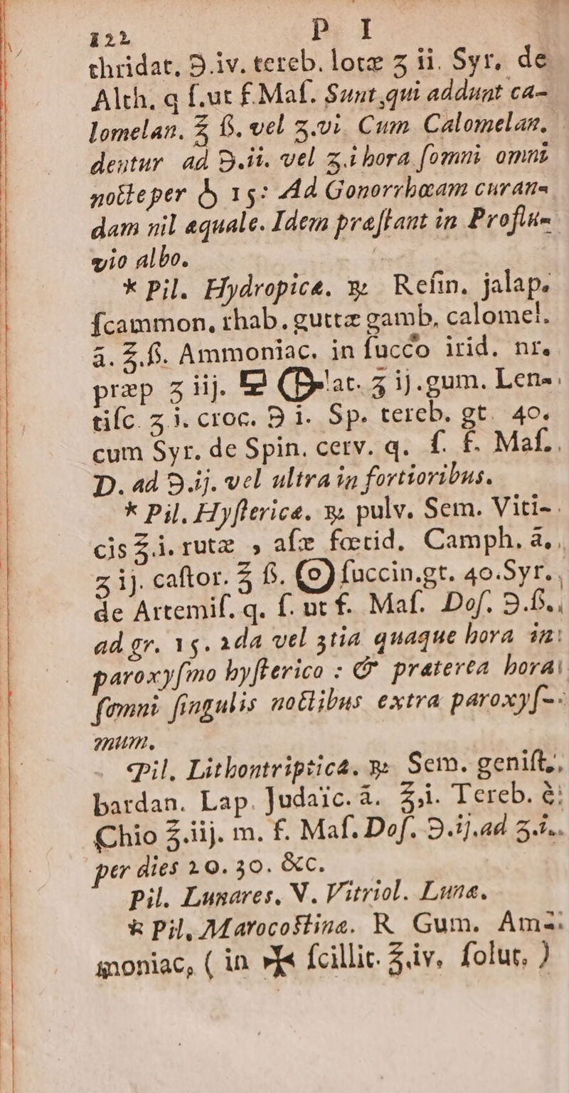 iiL p; d chridat, 9.iv. tereb. lote 7 ii. Syr, de Alth. q f.ut £ Maf. Suut,qui addunt ca- lomelan. f. vel z.vi. Cum. Calomelan, | dentur. 4d Bii. vel z.ibora fomni omni notleper dy 15: 44d Gonorrbaam curans dam nil equale. Idem pra flant in Profi- gji0 Albo. : | k Pil. Hydropice. x; Refin, jalap. Ícammon, rhab. gutta gamb, calomel. à. £.5. Ammoniac. in fucco irid. nr. prep 5j. E (Brat. 5 ij.gum. Lene. tifc. Z3. croc. B 1. Sp. tereb. gt. 40. cum Syr. de Spin. cetv. q.. f. £. Maf.. D. ad 8 ij. vel ultra in fortioribus. k Pil, Hyflerica. y; pulv. Sem. Viti-. cis $i. rut. » afe fotid. Camph. à, z ij. caftor. 5 6s. (e) faccin.gt. 40.Syr. de Artemif. q. f. ut f. Maf. Dof. 9.6. . ad gr. 1g. ada vel 3tia quaque bora im: femni. fingulis notlibus extra paroxy[-- nun. epil, Litkontriptica. y. Sem. genift,, bardan. Lap. Judaic. à. Z3. 1 epe D Chio 5.iij. m. f. Maf. Dof. 9.1].4d 5... per dies 19. 30. &amp;c. pil. Lunares, N . Vitriol. Lune. &amp; Pil, Marocoktina. R. Gum. Amz-: snoniac, ( in »y« fcillic. Sv. folur, )