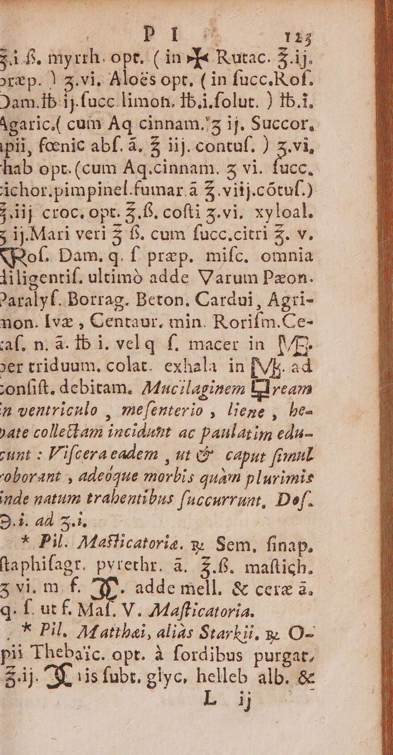 TRUE ; | PD o - rp 5.1.5. myrrh. opt, ( in »Y« Rutac. 5.ij. ep. ! 3.vi. Aloés opt. ( in fucc.R of. 2am.ib 1j. fucc.limon. 1b.i.folut. ) 15.1. Agaric,( cum Áq cinnam./5 ij. Succor, ipii, foenic abf. à, £ iij. contuf. ) ibis hab opt. (cum Aq.cinnam. z vi. fucc. ichor.pimpinel.fumar.à Z.viij.cótuf.) j.lij croc. opt. Z.f. cofti z.vi. xyloal. ; ij. Mari veri 5 f. cum fucc.citri Z. v. Noí. Dam. q. f. prep. mifc. omnia liligentif. ultimó adde Varum Pzon. aralyf. Borrag. Beton. Cardui, Agri- non. [v , Centaur. min. Rorifm.Ce- af. n.a. Ib i. vel q. f. macer in. VE: jer triduum, colat. exhala in [VE ad ;onfift, debitam. Mncilaginem Elream a ventricnlo , me[enterio , liege , be- vate collettam incidutit ac paulatim edu- eunt : Vifceraeadem , ut qi caput finnt 'oborant , adeoque morbis quàm plurimis mde natum trabentibus faccurruat, Def. 9.4. 4d 2j. * Pil. Masficatoria. y Sem, finap, (taphifagr. pytrethr. à. 5.5. maftich. 5 vi. m. f. Qj. adde mell. &amp; cere à. q. f. ut f. Mat. V. Maflicatoria. * Pil. Matibai, alias Starkii, y O- pii Thebaic. opt. à fordibus purgat, 4j. Qf ris fubr. glyc, helleb alb. &amp; de L. 3g