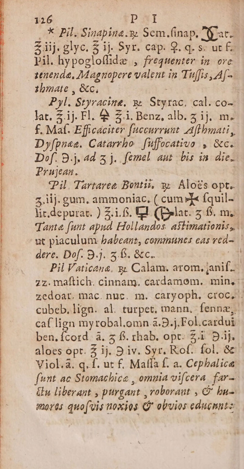 - XPils Sinapina 9: Scm.(inap., Aat. Ziij.glyc. $ ij. Syr. cap. 9. q. s; ut - pil. hypogloflhide , frequenter in ore &amp;enenda, ZMagnopere valent in Tuffis , A[- zbmate , &amp;c, Pyl. Styracine. x; Styrac. cal. co- lat. £.ij. Fl. à Zi. Benz, alb.z ij. m. — £. Maf. Efficaciter fnecurrunt Aflbbmati, Dyfpnas. Catarrho | fuffocativa , &amp;c. Dof. 9.j. ad 5 j. femel aut bis ia die. Prugaan. Pil Tartaree Bontis, yz. Álo£s opt. z.iij. gum. ammoniac, ( cum »X« fquil- lit.depurat. ) 2.1.5. Ul. (Delat. z: 6. mz Tante funt apnd Hollandos. astimationis,,. ut piaculum habeant, commnnes eas vedo ' dere. Dof. 9.j. 5,6. &amp;c. Ó Pil Vaticana, y; Calam. arom,janif.. zz. maftich. cinnam. cardamem. min, zedoar. mac. nuc. m. caryoph. croc. . cubeb.lign. al. turpet, mann, fennz, caf lign myrobal.omn a.B.j.Fol.cardui ben.fcord à. z f. chab. opc. 2.1 Dij. aloes opt. 2 ij. D iv. Syr. Rof. fol. 8c Viol.à. q. f. ut f. Malla f. a. Cephbalica fnt ac Stomachice , omuia vi[cera far-. &amp;u liberant , purgant ,roboraut , C bu- enorés quo('uis noxios (* obvios edugnntz