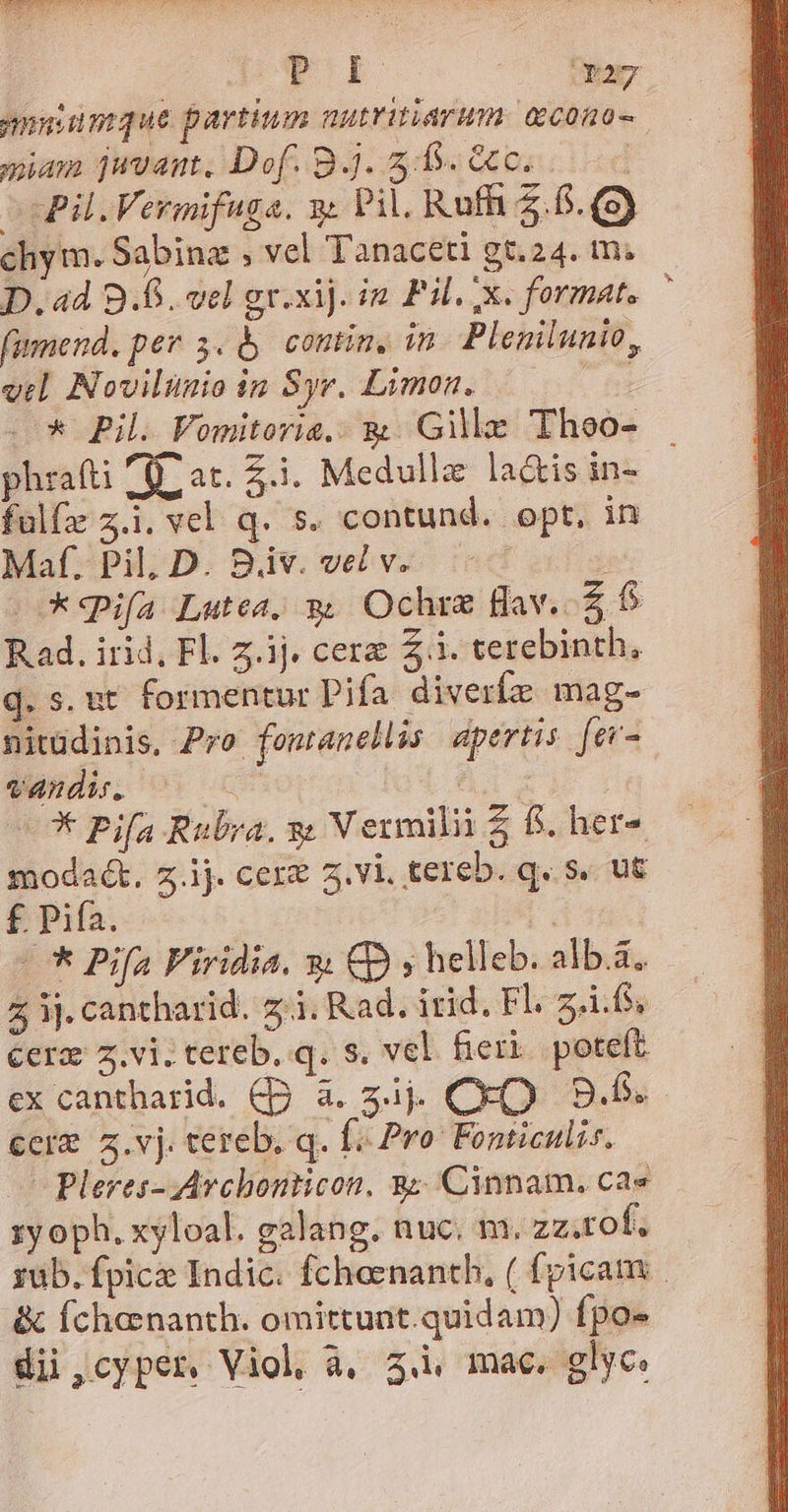 miam juvant, Dof. B. 5:5. G0... ccPil.Vermifuga. y Pil. Rufhi 5.6. (9) chym. Sabina ; vel Tanaceti gt.24. m. D. ad B.B. vel gr.xij. in. Pil. x. format. fumend, per 3. &amp; contin, in. Plemilunio, vel. Novilinio in Syr. Limon. phrafti AU at. 5.1. Medullz la&amp;is in- fulfz z.i. vel q. s. contund. opt. in Maf. Pil; D. 8v. vel v. i6 c ifa Lutea, go Ochre fav. Z1 R.ad. irid, Fl. z.ij. cere £i. terebinth, q. s. ut formentur Pifa. diverfz mag- nitüdinis, Pro fontanellis apertis. [ev- vandi. 0c : —* Pifa Rubra. s V ermilii 5 fs. her- modaét, z.ij. cere vi. tereb. q. s. ut £ Pifa. * Pifa Firidia. *: CD y» helleb. alb.a. cerz z.vi. tereb. q. s. vel fieri. poteft ex cantharid. Cp à. 3ij. CkO 9.6. €erz z.vj. tereb. q. f Pro Fonticulis. o Pleres- Avchonticon, 38 Cinnam. cae zy oph. xyloal. galang. nuc. m. zz.rot. &amp; fchonanth. omittunt.quidam) fpo» dii ,cyper. Viol à, 3.i mac. glyc. *