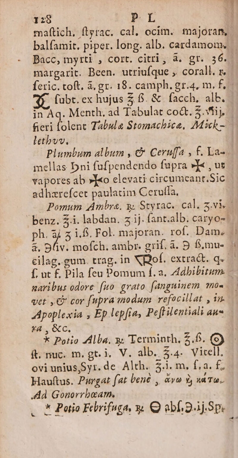 1:28 P.L maftich, ftyrac. cal. ocim. majora, Bacc, myrti , cort. citri , à. gt. 36. margarit. Been. utriufque ,. corall. zr.  fübt.ex hujus Z f. &amp; facch, alb. in Aq. Menth. ad Tabulat co&amp;. 5.Vfij. fieri folent Tabula Stomachice, Mick - letbvv. Plumbum album , €&amp; Ceruffa , f. La- mellas Dni fufpendendo fupra »Y« , us vapores ab »J«o elevati circumcant.Sic adhzrefcet paulatim Cerutfa, ph. E z i.f. Fol. majoran. rof. Dam. 3. Dv. mofch. ambr. grif. à. B. f.mu- cilag. gum. trag. in XBoof. extra&amp;t. q. f; ut £ Pila feu Pomum f. a. Adbibitum. naribus odore fuo grato [anguinem mo0« vet , C cor fupra inodum refocillat , in. Apoplexia ; Ep lepfra, Peft ilentiali au *4 , &amp;C. * Potio ZAlba. y; Terminth. 2.6. (9) ft. nuc. m. gt. i. V. alb. 2.4. Vitell. ovi unius,Syr.de Alth. 5.i. m. f.a. f; Hauftus. Purgat fat bené , &amp;vo 3, xaTa. .Ad Gonorrboam. LN -—