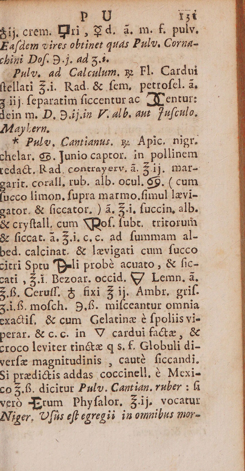 — ns suni Asc UC e M | Cn nd &amp;ij crem. Bri , $ d. à. m. f. pulv, Ea[dem vires obtinet quas Pulv, Corua- chigi Dof. S.j. ad 5.9 -Pulv. ad. Calculum. x; Fl. Cardi (lellati Z.i. Rad. &amp; fem, petrofcl. a, ; iij. feparatim ficcenturac. (Sentur: dein m. D. Bj.in V. alb. aut. d ufculo, £MayLern, | —k Pule. Cantianus. y, Apic. nigr. chelar. 65. Junio captor. in pollinem - Ledact, Rad. contrayerv, à. $.ij. tDar- — garit. corall. rub. alb. ocul, 6g. ( cum (ncco limon, fupra marmo.fimul lzvi- gator. &amp; ficcator, ) &amp;, 5.1, fuccin, alb. &amp; cryftall, cum Xpof. fub. tritorui &amp; ficcat. à. £i. c. c. ad. fummam al- bed. calcinat. &amp; levigati cum fucco jtri Sptu fDeli probé acuato , &amp; fic- cati , Z.i. Dezoar. occid. V7 Lemn. à. z f. Cerulf. $ fixi $ij. Ambr, grif. zi. mofch. 5.6. mifceantur omnia exadif, &amp; cum Gelatine 6 fpoliis vi- perar. &amp; c. c. in. V cardui faàe, &amp; -roco leviter tin&amp;z q s. £. Globuli di- verfíz magnitudinis , cauté ficcandi, Si predictis addas ;coccinell, € Mcxi-- co £f. dicitur Palv. Cantian. ruber : f. vero -Ezrum Phyfalor, 3.ij vocatur Niger, 'Ufüs eff egregii. im omnibus mor-