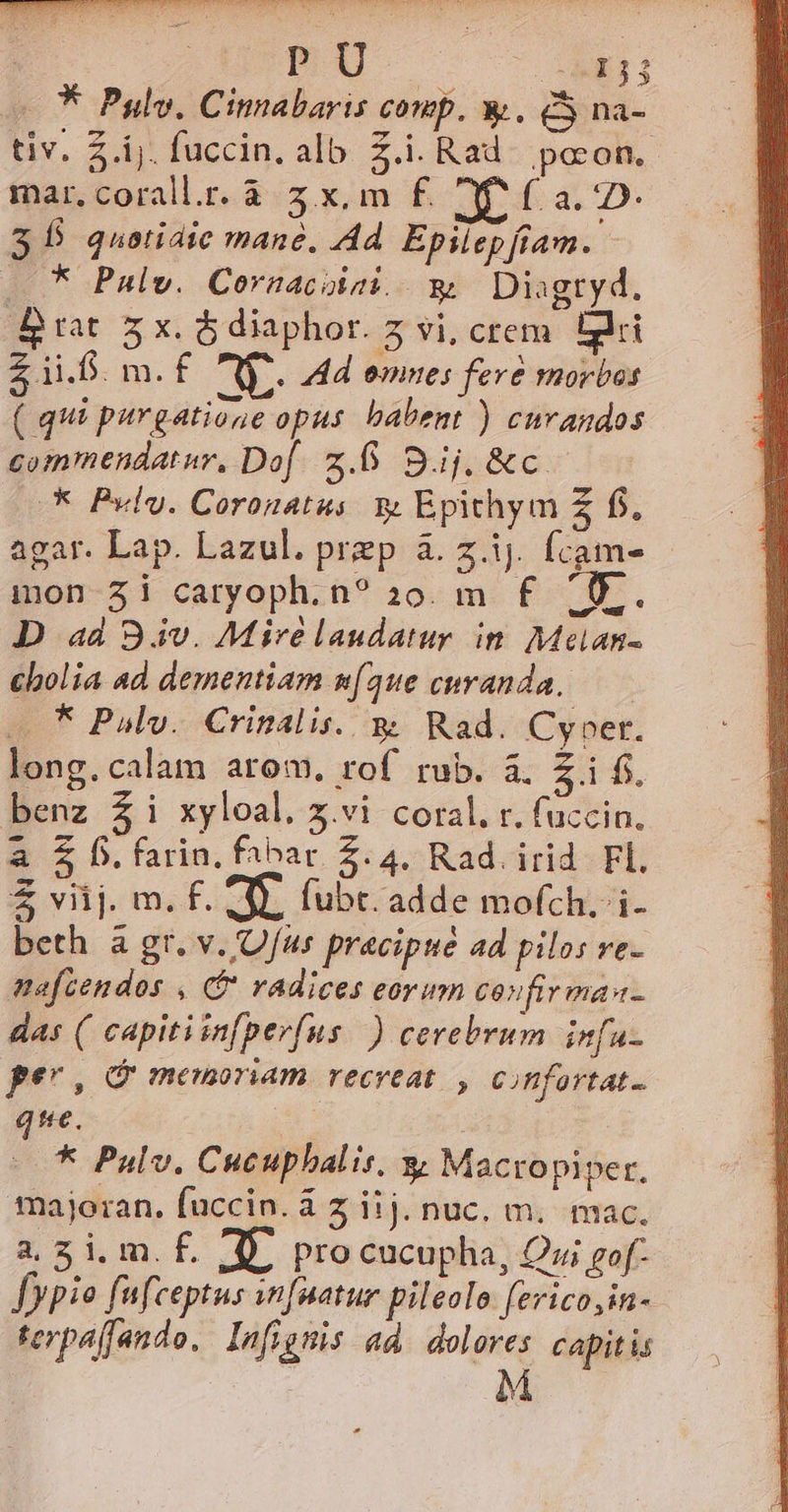 * Pyulv, Cinnabaris comp. y. CS na- tiv. Z.ij. fuccin. alb. Z.i. Rad^ pocon.. mar,corall.r.à 3x, m f£. XP f£ a. 2D- $5 quotidie mane, Ad. Epilep fiam. ...* Palw. Cornacoiai. w Diagtyd., Brat zx. ó diaphor. 5 vi, crem. Eri £ 1i.6. m. f Cs. Hd omnes fere morbas ( qui purgatione opus. babent ) cuvandos commendatur, Dof z.5 Bufocto. A Puly. Coronatus. 3 Epithym Z f, agar. Lap. Lazul. prep à. z.ij. fcam- mon Zi caryoph. n? 20. m f£ (0). D ad 94v. Mire laudatur in. Melan- cbolia ad dementiam [que curanda, * Pul. Crinalis. y Rad. Cyoer. long.calam arom. rof rub. à. Z.i fj. benz £i xyloal. x.vi coral. r. fuccin. a $ .farin. fabar 2.4. Rad. irid. Fl. 2 vij m.f. 4 Íubt. adde mofch.-i- beth à gr. v./O/fus pracipue ad pilos ve- mefcendos , (* radices eorum coufirmas- das ( capitiin[pevfus..)) cerebrum infa- per, memoriam recreat. , confortat- ie. |. 5 Palv. Cucuphalis. y Macropiper. majoran. fuccin. à z iij. nuc. m. mac. a. gi. m. f. Y. procucupha, Qui gof- Jypio fufceptus snfuatur pileolo erico,in- terpaffando. Infigmis ad. dolores capitis | M