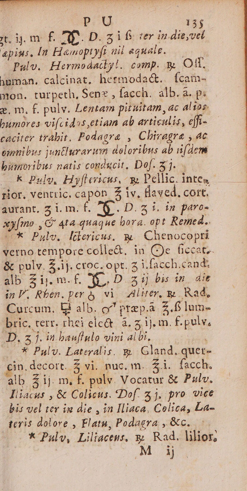 p. U 13$ ndm f£ NE. Dif e in die,vel apius, [n Hemoptyfi aid equale, Pulv. Hermodadlyl. comp. y Oft. human. calcinat, hermodaá&amp;..Ícam- mon. turpeth, Senz , facch. alb. a. p: g. m, f. pulv. Lentarm pituitam, ac altos bumores vifcidos,etiam ab articulis, effi- caciter trabit. Podagra , Chivagra , 4c eimnibus junturarum doloribus ab [dem bumoribus natis conducit, Dof. 23. k Pulo, Hy[levricus, ^ y Pellic. intes rior. ventric. capoh. 2 iv, Baved. cort. aurant, 7 i. m. f. a. D.2 i. in paras. xy[mo , G 4ta-quaque bora. opt Remed.. C Pulv, Hüericus, w— Chenocopti verno tempore colle&amp;, ia (e ficcat.- &amp; pulv. £.ij. croc. opt. 7 i.facch.cand. alb Zij.m.£. ÉD zi] bis in. die in. Rben. per à vi Alirer, &amp; Kad, Curcum, bi alb. o^ prep.a. Z.fi lum- bric. terr. rhei elc&amp; à, ij. m. f. pulv, D. 3 j. in bauflulo vini aibi, din X Palv. Lateralis. &amp; Gland. quet- cin. decort. $ vi. nuc. m. $i. facch. alb £ij. m, F. pulv. Vocatur &amp; Pzlv. liiacus , &amp; Colicus. *Dof. 2j, pro vice bis vel ter in die , in Iliaca, Colica, La- teris dolore , Flatu, Podagra , &amp;c. —*Paulv, Liliactus, y; Rad. lilior, MOM