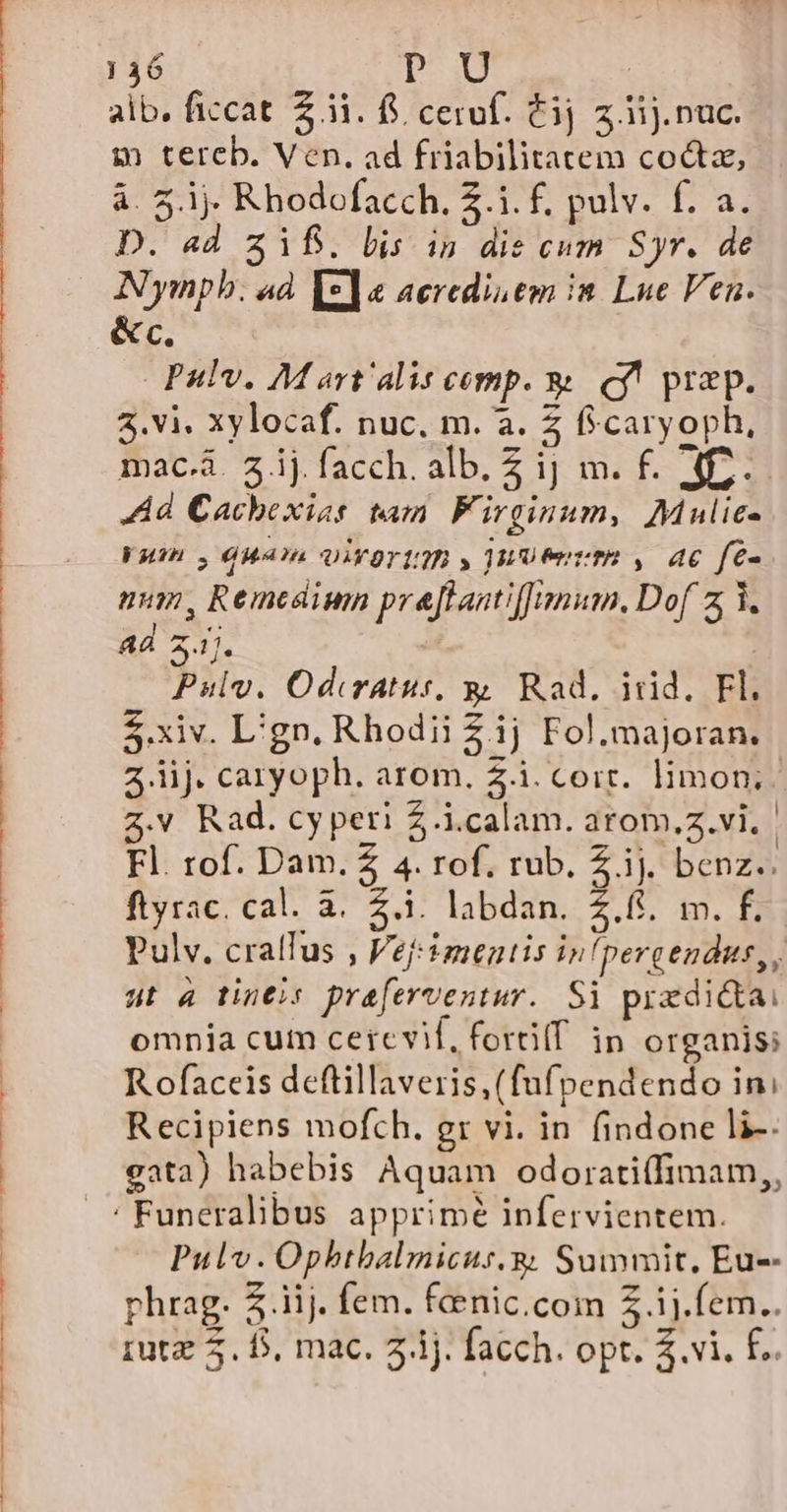 —— 0 BM rMUPLSAL.£9umg TTE RR] S CBPPCABNN TU TEN HASARD M RNC EPRNUP vat CPP T PPEPRURC PICAPERPPORC nuno 136 PU | $ tereb. Ven. ad friabilitatem coctz, à. 5.1. Rhodofacch. 2.1. f. pulv. f. a. D. ad 2318. lis in dis cum. Syr. de Nympb. ad [*]« aeredis em in Lue Ven. &amp;c Pulv. M art'alis comp. &amp; cy! prap. 3.vi. xylocaf. nuc. m. a. 2 ficaryoph, macá 3ijfacch. alb. £ ij m. f. A. Ad Cachexias tam F. irginum, Mulie- Wu , 6HA?4 QIYOYIQB , WU er tR , 46 fe- uum, Remedium pre[ftantiffnmum. Dof z i. Ad 2.1). | Pulv. Odiratus, y Rad. iid. Fl. $.xiv. L'gn. Rhodii Zij Fol.majoran, z iij. caryoph. arom, Z.i.coir. limon; Z.v Rad. cy peri £.i.calam. arom,z.vi.- Fl. rof. Dam. Z 4. rof. rub. Z. ij. benz. ftyrac. cal. à. Z.i. labdan. 2.6. m. f. Pulv. crallus , Vefimentis infpergendus,, ut a tineis praferventur.. Si przdi&amp;tai omnia cum cercvif, fortilf ip organis; R ofaceis deftillaveris,(fufpendendo in: Recipiens mofch. gr vi. in findone li-. gata) habebis Aquam odorati(fimam,, ' Funeralibus apprimé infervientem. Pulv.Opbtbalmicus.g Summit, Eus phrag. Z.iij. fem. fenic.com Z ij.fem.. rutz 5. D, mac. 2.1). facch. opt. $.vi. f.