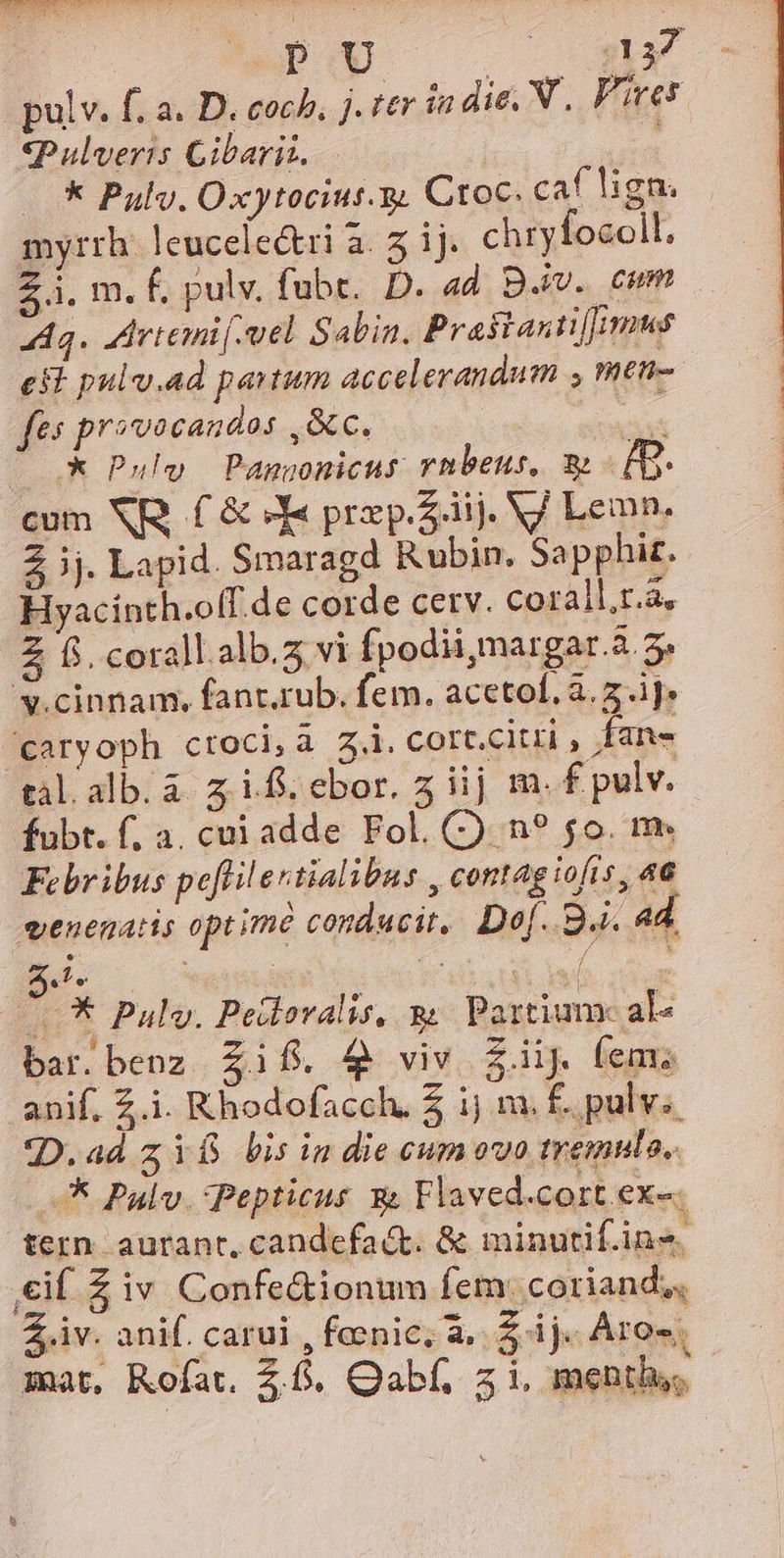 «Pulveris Cibarit. -.* Pul. Oxytociut.y. Ctoc. caf lign. myrrh leucelectri à. 5 i. chryfocoll. Zi. m. f. pulv. fubt.. D. ad B.iv. cum A3. Aartemif mel Sabin. Praitanu[fimus est pulv.ad partum accelerandum , men- fes provocandos ,&amp;c. AS X* Pulo Pangonicus rnbeus, x: £g. cum NR. £ &amp; JX« prxp.Ziij. VJ Lemn. Z ij. Lapid. Smaragd Rubin. Sapphit. Hyacinth.o[f.de corde cerv. corall.r.a, Z 65. corall.alb.z vi fpodii;margar.a. 5» S.cinnam, fanr.rub. fem. acetol, à. 2.1]. caryoph croci, à 3. cort.citri , fan- tal.alb.a zif.ebor. 5 iij m. f pulv. fubt. f. a, cui adde Fol. (2 n? 5o. m. Febribus peffilestialibus , contag iofs, 46 venematis optime condacit, Do[. 9.i. ad. d. aptid Tm Y * Pulo. Peilovalis, m Partium- al« bar.benz £if. $9 viv Ziij (em; anif. Z.i. Khodofacch, 5 ij m. £. pulv. D.ad zYf bisin die ceumovo tremula, —* Pulv Pepticus X Flaved.cort. exe. tern aurant, candefaé&amp;t. &amp; minutif.ins. €if Z iv Confe&amp;ionum fem: coriand;, Z iv. anif. carui , foenic; à, $ ij. Ares mat, Rofat. 2.5. Qabf, 5i, menthy