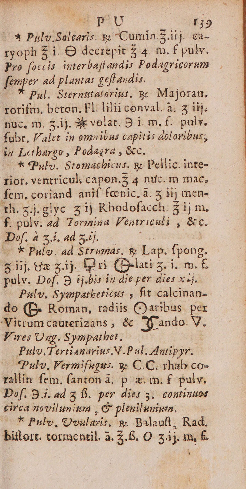 uw p-u 19 —* Pulv.Saleeris. s Cumin Z.iij. ca- ryoph £ i. O decrepit 2 4. m. f£ pulv. Pro faccis interbaflandys Podagvicorum femper ad planta: geflaudis. ^ Pul. Sterautatorins. &amp; Majoran. rotifm. beton. Fl. lilii conval. a. 5 iij. nuc, m. z.ij. 3&amp; volat. D i, m. £. pulv. fubr. Valet in omnibus capitis doloribus; in Letbargo , Podagra , &amp;c. —* *Pulv. Stomachicus. s Pellic. inte- rior. ventricul; capon.Z 4 nuc. m mac, fem. coriand anif fepic. à. 5 ij men- th.zj.glyc z ij Rhodofacch. 5ij.m. f. pulv. ad. Tormina Fentriculi , &amp;c. d.azialmj 5 070 ! v * Pulv. ad Strumas. &amp; Lap. fpong. &amp;iijUzzij iri C-lati z. i. m. £. pulv. Dof. 9 ij.bis in die per dies x »j. Palv. Syapatketicus , fit calcinan- do (B- Roman, radiis Caribus per 'Vitrumcauterizans , &amp; ff'ando. V. Vires Ung. Sympathet. | Pulv.Tertianarius.N P ul, Antipyr. *Pulv, Vermifugus. 3 C.C. rhab co- rallin fem. fanton à. p. a. in; f£. pulv. Dof. 9.i. ad z f. per dies 31 continuos circa novilunium , &amp; plenilunium. | * Pulv, Qvalaris, 9 Balauft, Rad.