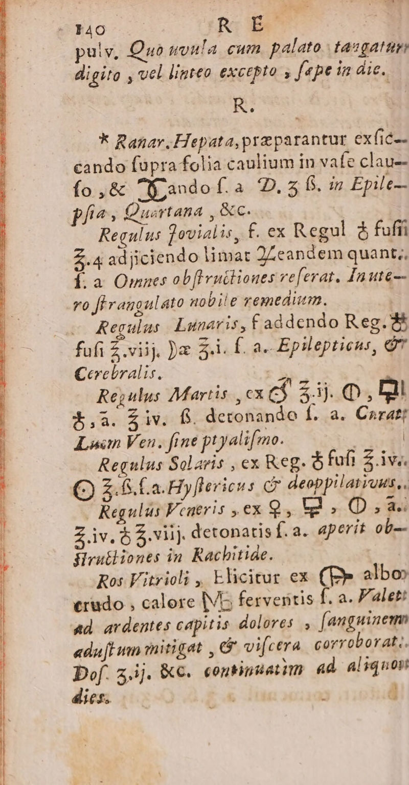 J40 .— R É pulv, Quo uvula cum palato. tasgatum digito , vel linteo excepto , fepe in dic. R. * Ranar.Hepata,preparantur exfic-- cando füpra folia caulium in vafe clau-- ío ,&amp; f: ando [.a-32..$, (5. in Epile— pfi^; Quortana , &amp;c. Regulus Tovialis, £. ex Regul $ fuffi 2.4 adjiciendo limat 2Leandem quant,, Í. a Omnes ob[ivutliones referat. Inute—- ro firangulato nobiie remedium. | — Kegulus Lunaris, f addendo Reg. &amp; fufi Z viij, )a 3-1. f. a. Epilepticus, QT Cerebralis. P Regulus Martis , cx c$ 2.1. Q mi $.,a. iv. fs. detonande Í. a. Caratt Lun Ven. fine ptyalifmo. | | Regulus Solaris , ex Keg. ó fufi Z.iv.. Q) S. Ca. Hyflericus C deoppilatiuus,. Regulus Fentris , ex 9, t3.0D,a. iv. ó S viij. detonatis f. a. aperit ob-- Hrutliones in. Rachitiae. | Ros Vitrioli , Elicitur ex. (Ee albo» crudo , calere (VG ferveritis f. a. P'alet: ad ardentes capitis dolores , [anguinem «dufH im mitigat , &amp; vifcera corroborat.. Dof. z,ij. KC. «ontinatim ad aliquon
