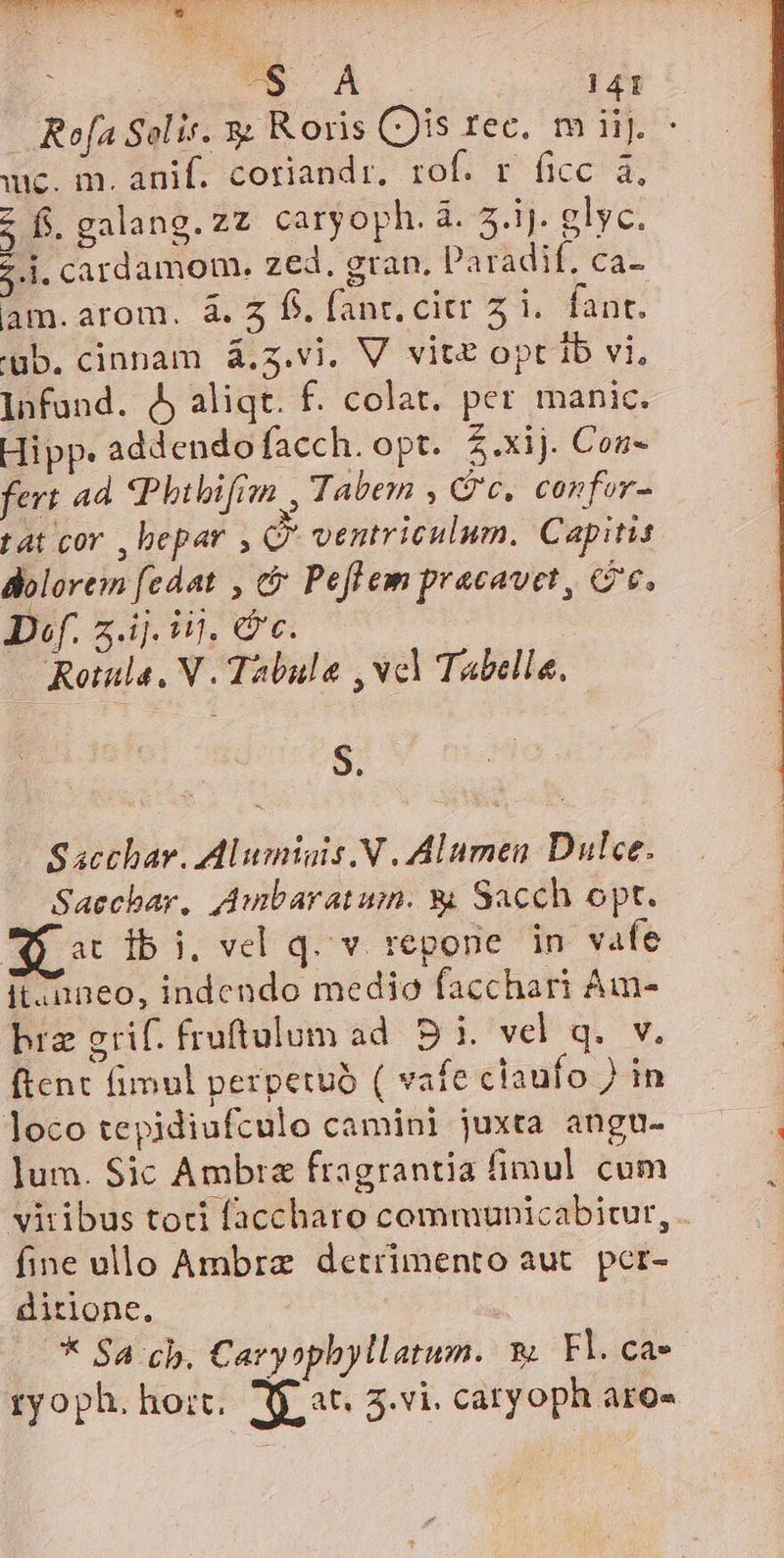 a 141 —. Refa Solis. 3j R oris (Jis rec, mit). ^ dA m amt cotandr rof; EF ficca; z fs. galang.zz caryoph. à. EN elyc. 5.i. cardamom. zed. gran. parhdie €a- am. arom. à. 4 f. fant. cir 51. fant. 'üb. cinnam á,z.vi. V vite optib vi, - Infand. dj aliqt. f. colat. per imanic. Hipp. addendo facch. opt. $.xij. Con- fert ad Phitbifron , Tabem , (Qc, confor- rat cov ,bepar , Q' ventriculum. Capitis dolorem [edat , &amp; Peflem pracavet, G6. Df. 2.4]. i0. Gc. Rotala, V. Tabulae , vcl Tabella. S. Sacchav. Alumiais.N . Alumen Dulce. Saechbar, Aumbaratumn. &amp; Sacch opt. Po dbi. vel q.v repone in vafe itzuneo, indendo medio facchari Am- bra grif. fruftulum ad. D 1. vel q. v. ftent fimul perpetuo ( vafe claufo ) in loco tepidiufculo camini juxta angu. lum. Sic Ambra fragrantia fimul cum vitibus toti faccharo communicabitur, . fine ullo Ambra detrimento aut. pcr- ditione. * $4 cb. Caryophyllatum. v Fl. ca» ryoph. hort, Mj at. 3.vi. catyoph aro-