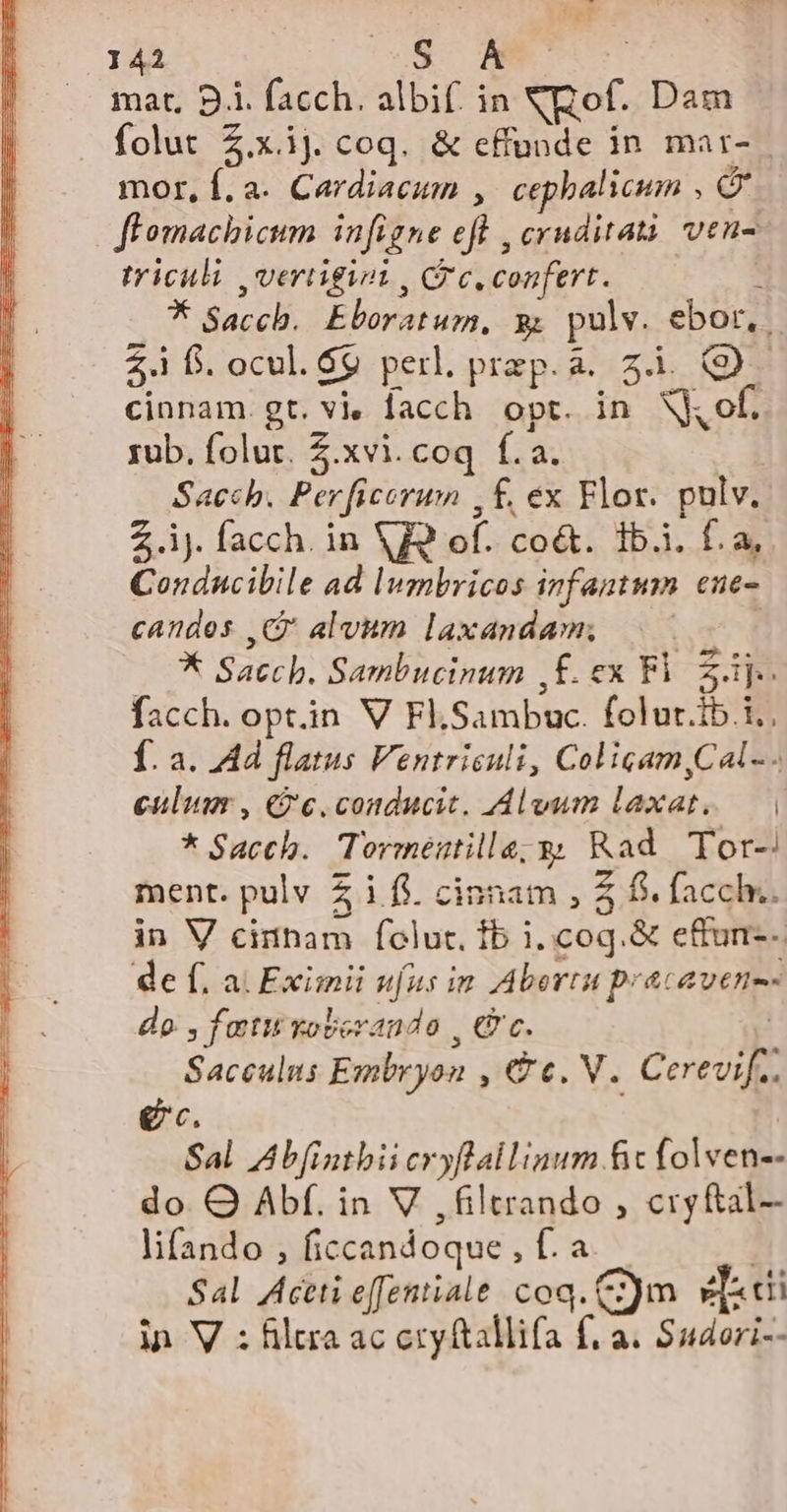 mat, B.i. facch. albif. in NXQof. Dam folut $.x.1J. coq. &amp; effunde in mar- mor, f. a. Cardiacum ,.cepbalicum , (x flomachicum infigne efl , cruditatà vens triculi ,vertigiot , Cr c. confert. : * Saccb. Eboratum, 9; pulv. ebor, | $4 f. ocul. G9 perl. prep. à. 5. (D cinnam. gt. v facch. opt. in X of. rub. folur. Z.xvi.coq f.a. | Sacch. Perficorum , f£, ex Flor. pulv. Z.ij. facch. in V9 of. co&amp;. 1b.i. f.a, Conducibile ad lumbricos infantum eue- candes C alvum laxandam; | * Saccb. Sambucinum ,FÉ.ex Fi 2i facch. opt.in V Fl.Sambuc. folur.ib.i., f. a. Ad flatus Ventrisuli, Colicam,Cal- - culum , c. conducit. Alvum laxat. — | * Sacch. Torméutilla;y Rad Tor- ment. pulv 5 i fi. cinnam , $ fi. fach. in V cinham folut. fb i..cog.&amp; e&amp;un--. de f. a. Eximii ufus in Abertu pracavene- do , ftit xoberando , € c. Saceulus Embryon , &amp;e. V. Cerevif.. ec. Sal Abfintbii cryflallinum fic folven-- do. O Abf. in V ,filtrando , cryftal- lifando , ficcandoque , f. a | Sal Aceti effentiale coq. C)m vTaci in V : filtra ac cry ftallifa f; a. Sudori--
