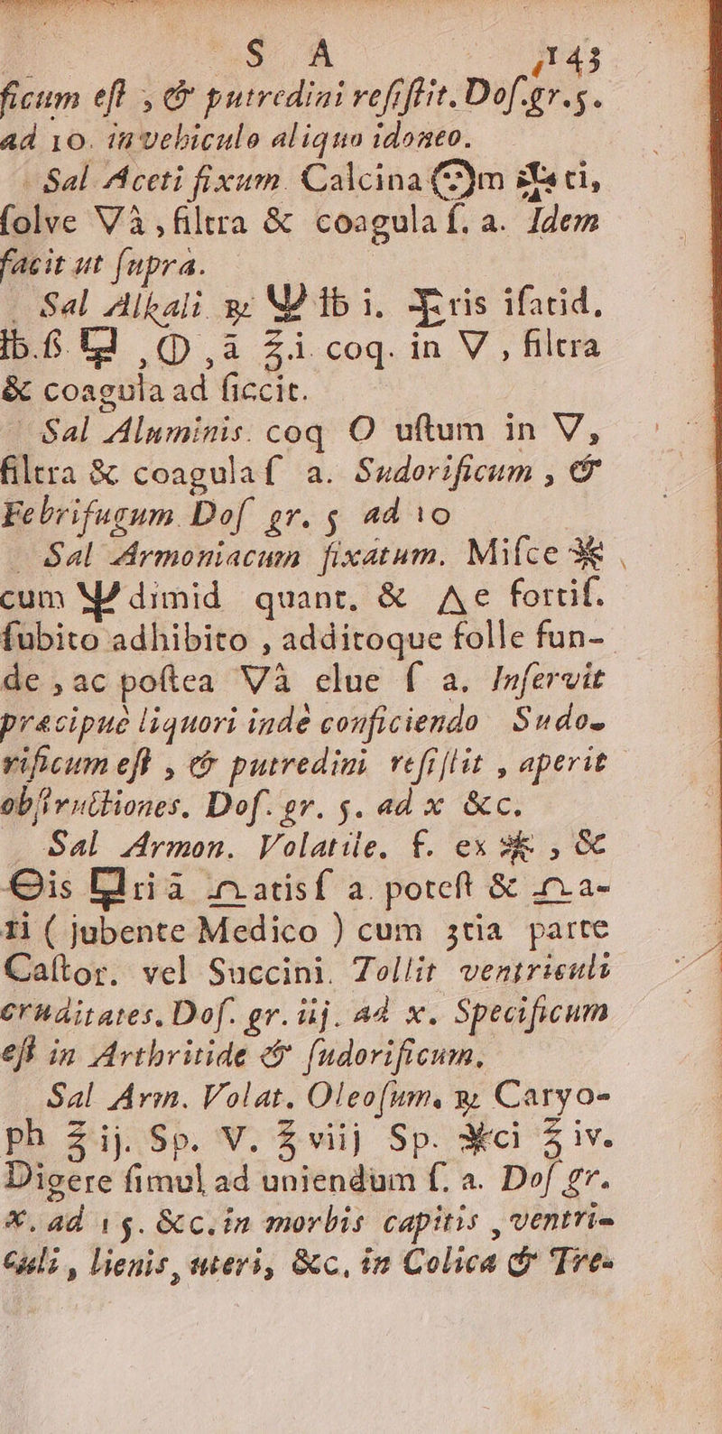 RARE EL WWE d CS IT FIC Pi ou - x UE. 4143 ficum efl , d putrediai refiffit. Dof.gr.5. ad 10. in vebiculo aliquo idonto. - Sal. Aceti fixum. Calcina (2)m sci, folve Và filtra &amp; coagulaf. a. Idem facit ut fupra. - Sal Alkali sz MÀ db i. Xeris ifatid, ib.f td (p,a Zi coq. in V , filtra &amp; coagula ad ficcit. Sal Aluminis. coq O uftum in V, filtra &amp; coagulaf a. Saderificum , 7 Febrifugsum Dof gr. $ ad 1o — Sal dArmoniacum fixatum. Mifce 3€ cum M7 dimid quant, &amp; Ae forrif. fubito adhibito , additoque folle fun- de ,acpoítea Và clue f a. Imfervit precipue liquori inde conficiendo Sudo- vificum ef , &amp; putredimi. vefi[lit , aperit ob/iv uthiones. Dof. ev. s. ad x &amp;c. Sal Armon. Volatile. f. ex 3 , &amp; Qis Bliià .nadsf a. poteft &amp; 0.a- 1i ( jubente Medico ) cum 5tia parte Caítor. vel Succini. Zellit venirieuls Crhaitates. Dof. gr. üj. Ad. x. Specificum efl in Avthbritide e$ fudorificum, Sal Arm. Volat. Oleofum, y Caryo- Dicere fimul ad uniendum f. a. Dof gr. X, ad 15. &amp;c.in morbis capitis , ventri- Geli , lienis, uteri, &amp;c, in Colica d Trye- -