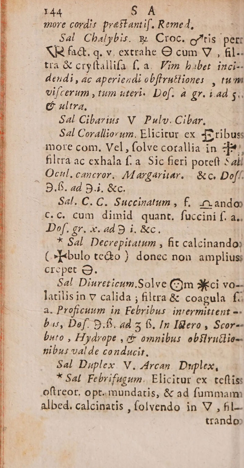 «ore cordis. prestanti(. Reme4, Sal Chalybis. y. Ctoc. cy'tis per: NIS fa&amp;. q. v. extrahe O cum V , fl. tra &amp; cryttallifa f. a. Fiz babet. inci-- dendi, ac aperiendi obflrn&amp;liones , tum vifcerum , tum uteri« Dof. à gr. i.ad s (G ultra, Sal Cibarius N. Pulv. Cibar, S4l Coralliorum. Elicitur ex. JS ribus: more com. Vel, folve corallia in z[*/. filtra ac exhala f. a. Sic fieri poteft 5 ali Ocul, caucror. Margariar, — &amp; c. Doff. — B.f. ad 9.i. &amp;c. Sal. C. C. Succinatum , f. cando C.C. cum dimid quant. fuccini f. a. D»f. gr. x. ad 9 i. &amp;c. i Hi * Sal. Decrepitatum , fic calcinando: C»T«bulo te&amp;o ) donec non amplius; Crcpet c3. Sa! Diureticum.Solve (2m 3Kci vo-- latilisin v calida ; filtra &amp; coagula f a. Proficuum in Febribus. intermittent —- bas, Dof. 9.65. ad z 65. In Ilero , Scor-- buto , Hydrope , et omnibus obflrutlio-- nibus valde conducit, Sal Duplex. V, Arcan. Duplex, * Sal. Febrifugum. Elicitur ex. teftis: oftreor, opt. mundatis, &amp; ad fummam albed. calcinatis , folvendo in V , fil- trando»