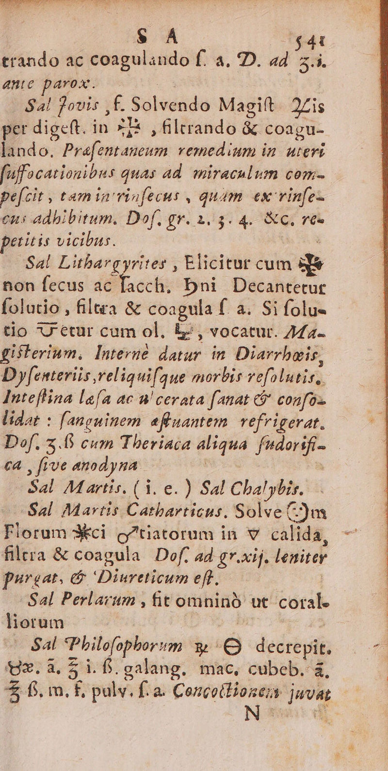 $ À $41 trando ac coagulando f. a. D. a4 5.5. anie parox. $4! jovis ,f. Solvendo Magift. 2Zis per digeft. in ZT* , filtrando &amp; coagu- lando. Prafentaneum. vemedium in. uteri fuffacationibus quas ad. miraculum com- pefcit , tamia vinfecus , quam ex vinfe- eus adhibitum. Dof. gr. 1.5. 4. &amp;c. ve- petitis vicibus. : 'Sal. Litbargyrites , Elicitur cum df non fecus ac facch, Dni Decantetur folutio , filtra &amp; coagula f. a. Si folu- tio 7'etur cum ol. 5, vocatur. 274- gisterium, Interue datur in. Diarrbais, D yesteriis religuif. que morbis vefolutis, Inteflina lafa ac u'cerata fanat 6j confoz. lidat : fanguinem afluantem. vefrigerat. Dof. z.0 cum Theriaca aliqua. fndorifi- c4 , five anodyna. | Sal. M artis. (3. e. ) Sal Cbalybis. Sal Martis Catbarticus. Solve )tm Florum X*ci c'tiatorum in v calida, filera &amp; coagula Dof, ad gr.xij. lenitey povsat. Diureticum eft. Sdl Perlarum , fit omninó ut coral. liorum —. | Sal *Pbilofopborum y decrepit, Q3.3. 5 i.f. galang. mac, cubeb. à, * fs, m. f, pulv. fà. Concoilionezs juvat