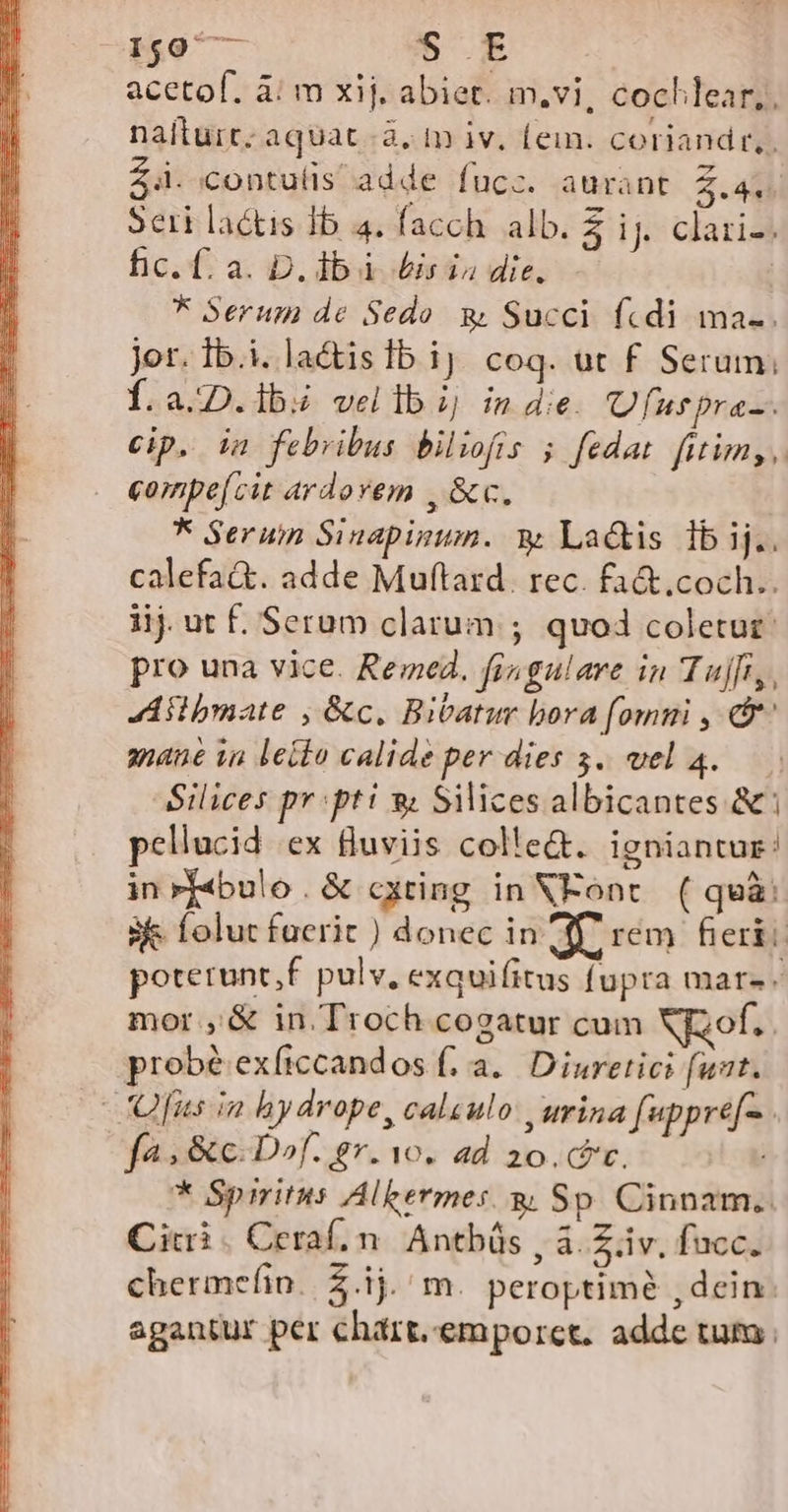 1507 eid ec E acetof. à: m xij. abiet. m,vi, cocklear,, naíturt. aquat à, mm iv, fein. coriandr,. Z4. contulis adde fucz. aurant 2.4, Seri lactis Ib 4. facch. alb. 3 ij caria fic. f. a. D. db. is i die, * Serum de Sedo. g Succi fcdi ma.. jor. Ib.i. la&amp;islb ij coq. ut f Serum; Í.a.::D.1b:z vel lb j ind. Ufuspra-. Cip. in febribus bilifis 5 fedat fitim, , compe[cit ardorem , &amp;c. * Seruin Sinapinum. y Lactis 1bij.. calefa&amp;t. adde Muftard. rec. fa&amp;.coch.. iij. ut f. Serum clarum ; quod coletur: pro una vice. Remed. fisgalare in Tujfi,, Aiibmate , &amp;c. Bitatur bora [omui , d anane in letto calide per dies 5. vel 4..— Silices pr: pti » Silices albicantes &amp;: pellucid ex fluviis colle&amp;. igniantur: inrf«bulo .&amp; cxting in XEonc. ( quà: sie folut faerit ) donec in dr rem fieri: poterunt,f. pulv, exquifitus fupra mars. mor ,'&amp; in Troch cogatur cum Xfzof.. probé exficcandos f, a. Diuretici (ut. -Ofus in hydrope, calsulo urina fuppre[-. fa» &amp;c. Dof. gr. 1o. ad 20. c. * Spiritus Alkermes. gi Sp. Cinnam.. Citi. Ceraf. n. Antbüs , à. Ziv. fucc. chermefin. $.ij. m. peroptimé , dein: agantur per chart.emporct. adde tum