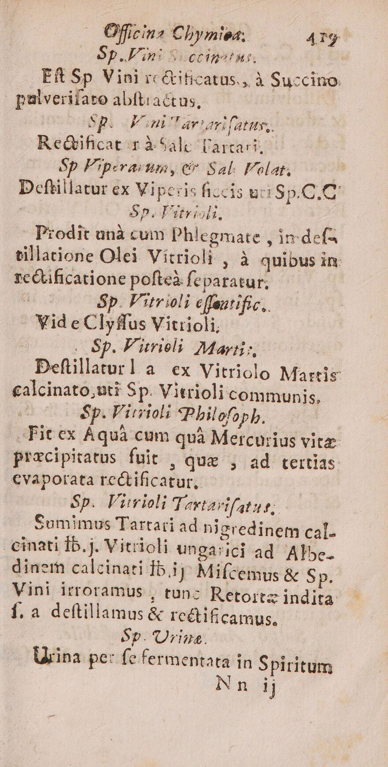 — Officin2 Chymiea, 473 Sp. Vini SUCCIB?! Mut, E&amp; Sp Vini rc&amp;iticatus., à Succino. palverifaro abftiactus, Sp. PFoni'arnumi fatits,. ReGificat;r à Sali larcacit Sp Fiperasumy c» Sal. F'olat, Dcfüillatur ex Viperis ficcis uci Sp.C.C | Sp. Pbeiols. Prodit unà cum Phlegmate , in defa tillaione Olei Vitrioli , à quibus in rcétificatione pofteà feparatur; Sp. Fitrioli effeutific,. Vid e Clyffus Vitiioli, . Sp. F'itrieli May, Defüillaturla ex Vitriolo Martis ealcinato;uti Sp. Vitrioli communis, Sp. Virioli ?Pbilofopb. Fit ex Aquà cum quà Mercurius vitz procipitatus fuit , quz , ad tertias cvaporata rectificatur, - Sp. Vimioli Tevtarifatue; Sumimus Tartari ad nieredinem cal. cinati Íb.j. V itrioli ungasici ad Albe. dinerhn calcinati Ib.1j Mifcemus &amp; Sp. Vini irroramus , tunc Retoitz indita í. a deftillamus&amp; rcétificamus. Sp. 'Urina. Urina pe: fe fermentata in Spiritum in 1j