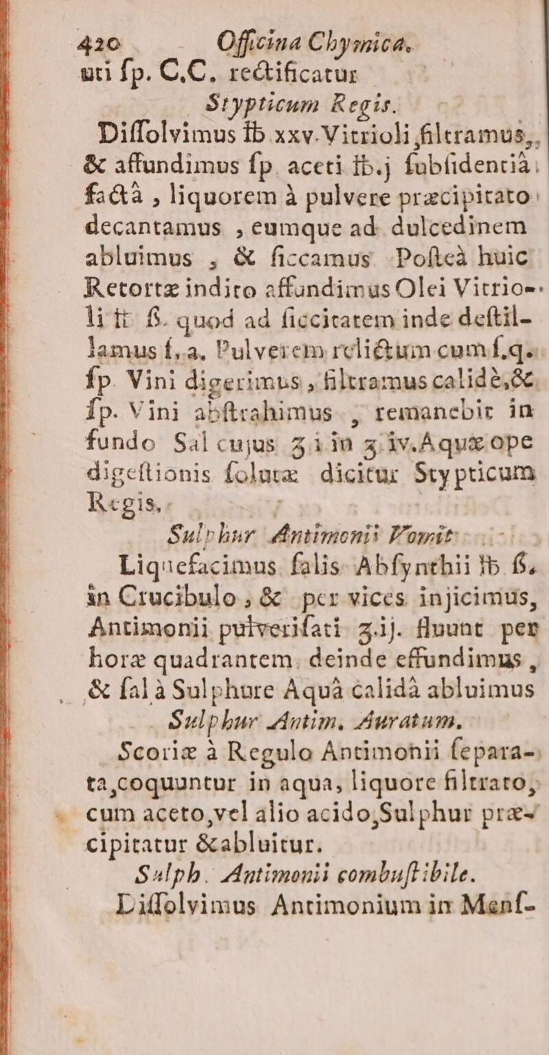 uti fp. C.C. re&amp;ificatur Stypticum Regis. Diffolvimus Ib xxv.Vitrioli filtramus,, &amp; affundimus fp. aceti fb.j fubtidentià, fa&amp;à , liquorem à pulvere pracipitato: decantamus , eumque ad. dulcedinem abluimus , &amp; ficcamus. Pofteà huic. Retortz indito affundimus Olei Vitrio-: li ft. f. quod ad ficcitatem inde deftil- lamus f.a. Pulveiem rcli&amp;um cumf£q. Íp. Vini digerimus , Bltramus calid e, &amp;. Íp. Vini abftrahimus. , remanebir in fundo Saálcujus 5iin 3 iv.Aqux ope digeflionis foluta dicitur Sty pticum Rcgis. | , Sul»hur d&amp;ntimonii F'opit: ... Liquefacimus. falis Abfynthii Ib. f$; in Crucibulo, &amp; pcr vices injicimus, Antimonii putverifati z.1j. fluunt per hore quadrantem. deinde effundimus , &amp; falàSulphure Aquà calidà abluimus Sulphur mim. Auratum. Scoriz à Regulo Antimohii fepara-: ta,coquuntur in aqua, liquore filtrato, cum aceto, vel alio acido,Sul phur pra- cipitatur &amp;abluitur. Sulpb. Autimonii combuft ibile. Liffolvimus Antimonium ix Menf-