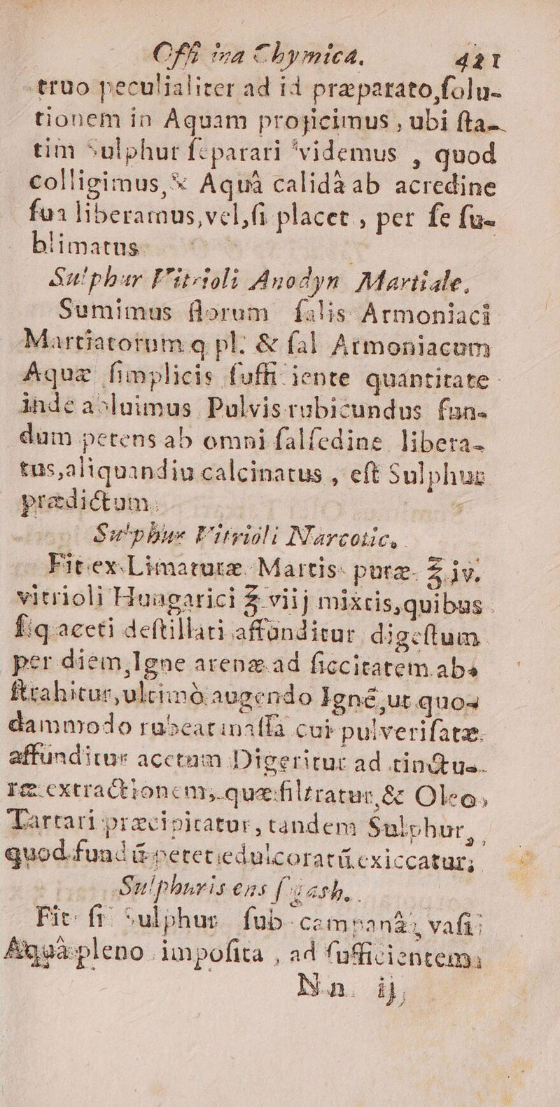 truüo peculialiter ad id prepatato,folu- tionem in Aquam projicimus , ubi fta. tim ^ulphur fc parari videmus , quod colligimus, * Aqui calidàab acredine fu liberamus,vel( placet , per fe fu- blimatus. Sut'phar F'ztzitoli Anodyn Martiale, Sumimus florum Íilis Armoniaci Martiatortum q pl. &amp; fal Armoniacum ÁAquz fimplicis fuffi iente quantitate - inde aopluimus Pulvisrubicundus fun. dum petens ab omni falfedine. libera. tus,aliquindiu calcinatus , eft Sulphuz predictum. ; o Su'pbus F'itvidli Narcotic, Fit ex Limatutz. Martis: pura. zs. vitrioli Huagarici Z viij mixtis,quibus - fiq aceti deftillari affünditur. di gctum per diem,lgne arena.ad ficcitatem aba Étahitur,ultimó augendo Igné,ur quos damnodo ra5eatiniffa cui pulverifatz. affunditur acctaum..D Igeritut ad tinctus. Im cxtractionem, quazfilr ratut,&amp; Oleo Tartari przcipicatur, tandem Sulphur  quod.fund &amp;petetiedulcoratü cxiccatur; Suphuris ens (^j ash, : Fit: fr. Sulphur fub camvo nz: vafi: Aqgà:pleno impofita , ad fufficientem, Nan. ij Es