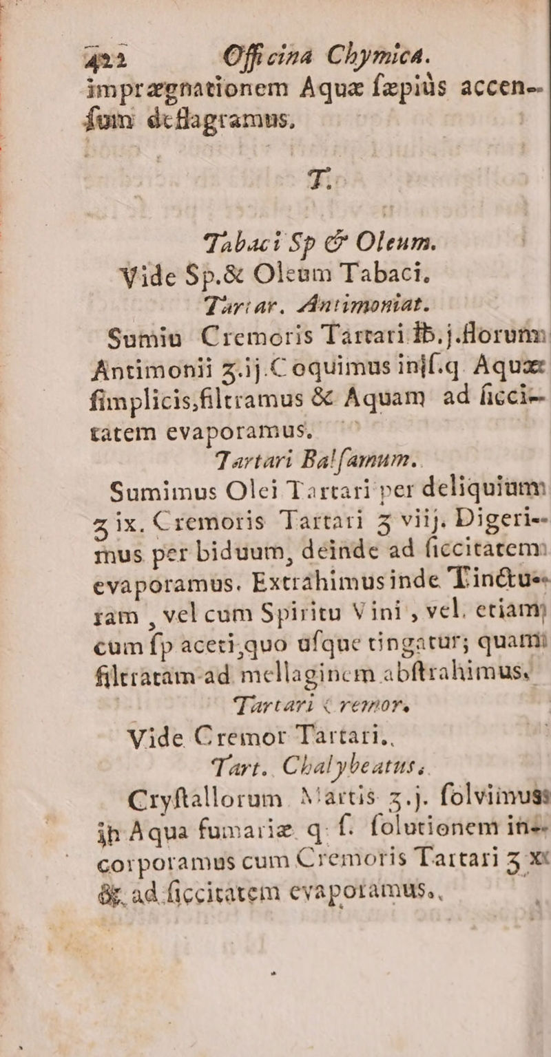 impragnationem Aquz fzpiüs accen-- fom dtflagramus, Jg Tabaci Sp &amp; Oleum. Vide Sp.&amp; Oleum Tabaci. Tariar. dAntimoniat. Sumiu Cremoris Tartari Ib.j.Horumm Antimonii z.ij.Coquimus inif.q. Aquax fimplicisfiltramus &amp; Aquam ad ficci-- tatem evaporamus,. Tartari Ba![amum.. Sumimus Olei Tartari per deliquiamm z ix. Cremoris Tartari 5 viij. Digeri-- mus per biduum, deinde ad ficcitatenv evaporamus. Extrahimus inde Tin&amp;ue ;am , vel cum Spiritu Vini , vel. etiam cum fp aceri,quo ufque cingatur; quami filttatam-ad. mcellagincm abftrahimus./ | Tartari C remor. Vide Cremor Tartari, Tart.. Chal ybeatus, Cryftallorum | Martis. 7.j. folvimuss ih Aqua fumarie qf. folutionem in corporamus cum Cremoris Tartari 5 x« &amp;. ad ficcitatem evaporamus,, :