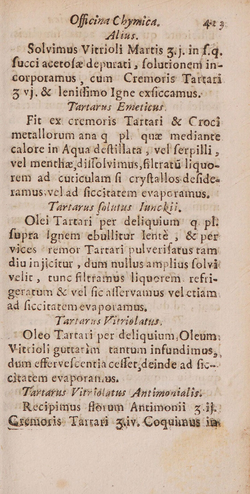Zling. i» | | ' Solvimus Vitrioli Martis 3.j. in f.q. fucci acetoíz deputati , folucioneni in- corporamus, cum Cremortis Tartari. 5vj.&amp; lenitfimo Igne exficcamus. - Tartarns Emeticut. Fit ex cremoris Tartari &amp; Croci metallorum ana q. pl. qui mediante. calore in Aqua deftillata ,. vel ferpilli , vel mentliz;diifolvimus,filtratü liquo- rem ad curiculam fi. cryftallos.defides. ramus;velad ficcitatem evapcramus, Tartarus (olitus. Iunchii, Olei Tartari per deliquium' q. pl: fupra Ignem eballitar lenté ; &amp; pér Vjces ^remor Tartari pulverifatus tam. diu injicitur , dum nullusamplius folvii velit, tunc filttamus liquorem. refri- gerarum &amp; vel fic atfervamus velctiam: ad ficcitatemevaporamus,. Tartarus Fitviélatus; Oleo Tartati per deliquium;Oleum: Vitrioli güttarim. tantum infundimus,. dum effervefcentia cetfet;deinde ad fic. Citatem evaporati.us, Tartarus Vitviolatus Antimonialis; Recipitus florum Antimoni z.i: Q:énioris. Tarrag zv. Coquimus 3a