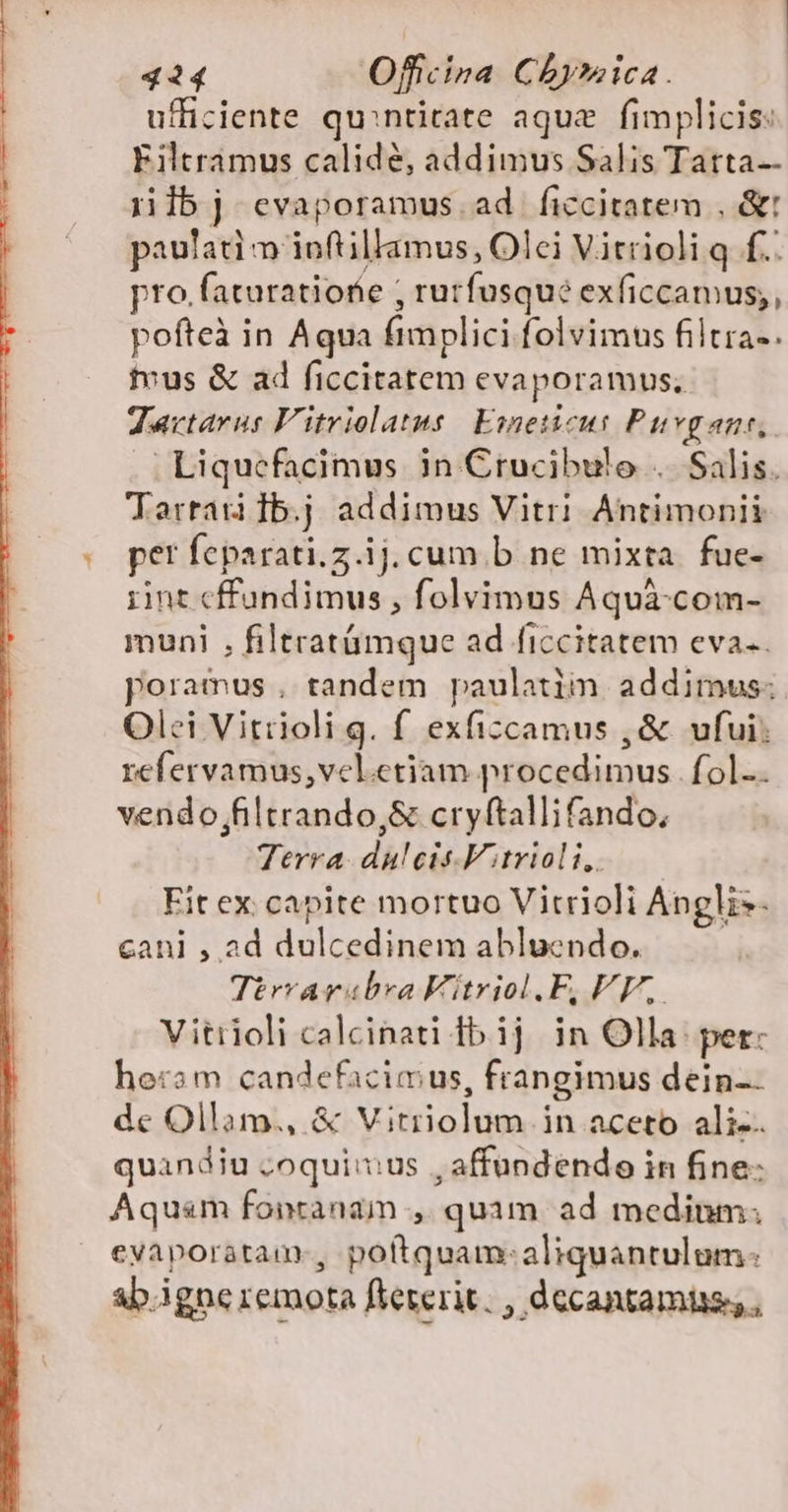 ufficiente qu:ntirate aque | fimplicis: Filtramus calidé, addimus Salis Tatta-- iiibj cvaporamus. ad ficcitatem , &amp;t paulati m ioftillamus, Olci Vitrioli q f... pro.faturatiofie ; rurfusqué exficcamus;, pofteà in Aqua fimplici folvimus filtra-. tvus &amp; ad ficcitatem evaporamus. Zartarur Vitriolatus | Emeticus Puvgane, .Liquefacimus in Crucibulo .. Salis. Torrau Ib.j addimus Vitri Antimonii per feparati.z.ij.cum.b ne mixta. fue- rint cffundimus , folvimus Aquà-com- muni , filtratámque ad ficcitatem eva. poramus , tandem paulatiin addimus; Olei Vitrioli g. f exficcamus ,&amp; ufui; refervamus,vel.etiam procedimus. fol.. vendo;filtrando,&amp; cryftallifando, Terra. duleis.Vitriol i, Fit ex capite mortuo Vitrioli Anglis- cani , ad dulcedinem abluendo. | Tirvarabra Vitriol.F, VE, Vitiioli calcinati fb ij in Olla: pet: heram candefacimus, frangimus dein-- de Ollam., &amp; Vitriolum in aceto ali-. quandiu ;oquiius , affundendo in fine- Aquam fonranaim ., quim ad medium. evaporatam., poftquam:aliquantulum: ab.igne remota fteterit. , decantamiis, ,
