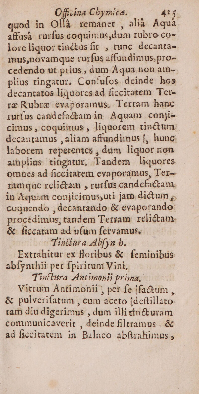 à , ^ cm *Á : AT quod in Ollà remanet , alià. Aquá. affusà rurfus coquimus,dum rubro co- loreliquor tin&amp;us fir , tunc. decanta- mus,novamque rurfus affandimus,pro- cedendo ut prius , dum Áqua non am- plius tingatur. Con'ufos. deinde hos decantatos liquoresad ficciratem Ter- rg Rubre evapoóramus, Terram hanc rurfus candefactamin Aqvam conjie cimus, coquimus , liquorem tinctum. decantamus , aliam affundimus f, hunc. laborem reperentes , dum liquor non amplius tingatur, Tandem liquores omnes ad ficcitatem evaporaámus, Ter- ramque relictam , rutfus candefactam. in Aquam conjicimus,uti jam dictum ,, coquendo ,decantando &amp; evaporando: procédimus, tandem Terram: elitam: &amp; ficcatam ad ufum fetvamus, Tintlura Ab[yn b. Extrahitur ex floribus &amp; feminibus abíynthii per fpiritum Vini, Tiniura Antimonii prima, Vitrum Antimonii , pet fe ffa&amp;um , &amp; pulverifatum , cum aceto (deftillato: tam diu digerimus , dum illitin&amp;utam. communicaverit , deinde filtramus . &amp; ad ficcitatem in. Balneo abftrahimus ;