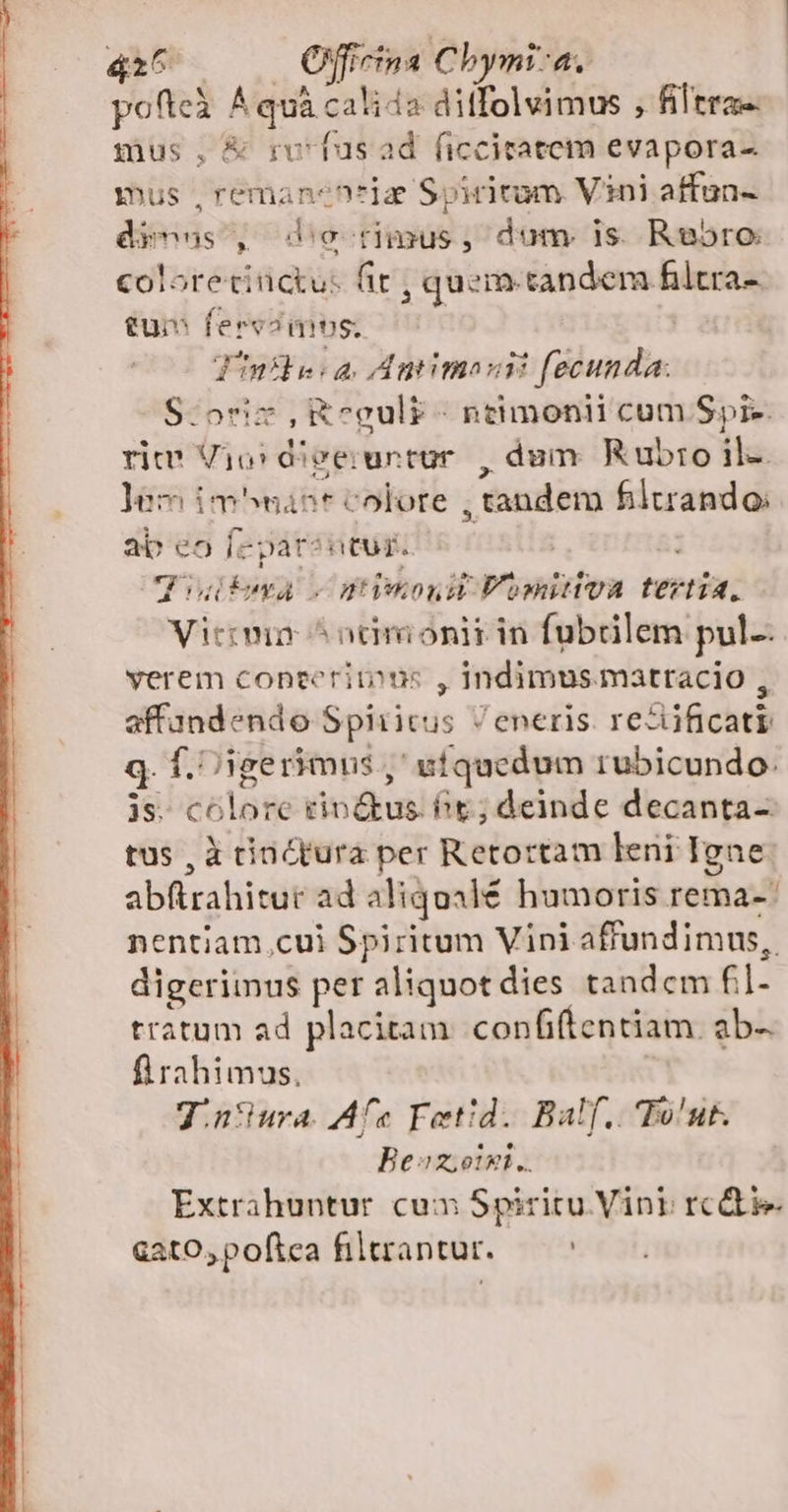 pofteà ^ quà calida ditfolvimus , filtra-. mus, &amp; rufus ad ficcitatem evapora-. mus ,remanentiz Spiritum Vini affun- dienas , do nimus, dum. is. Rubro coloretiüctu: fit , quem. tandem filtra tum ferv?mos. ^ | Vinsbe: à, Amimosii fecunda: S$:oriz ,Ecul£- ntimonii cum Spi-. rite Vio: diveiuntur , dum Rubro il-. ]em im^want colore , tandem filtrando: ab eo f-parsntur. | CPdteva s ptimonu Fomitiva tertia, Viecmn ^ ncmionit in fubrilem pul. verem conteritons , Indimusmatracio , affundendo Spiritus / eneris. re&amp;ificati q. f. igerimus , ufquedum rubicundo. js. colore rin tus. Pe; deinde decanta- tus , à tinctura per Retortam leni Igne abftrahitur ad aliqoalé humoris rema-: nentiam cui Spiritum Vini affundimus,. digerimus per aliquot dies tandcm fil- tratum ad placitam confiftentiam. ab- flrahimus, J.n*ura. As Fetid. Balf.. Tout. Bez; oixi.. Extrahuntur cua Spiritu Vini rcdtie &amp;atO,pofica filtrantur. — ^