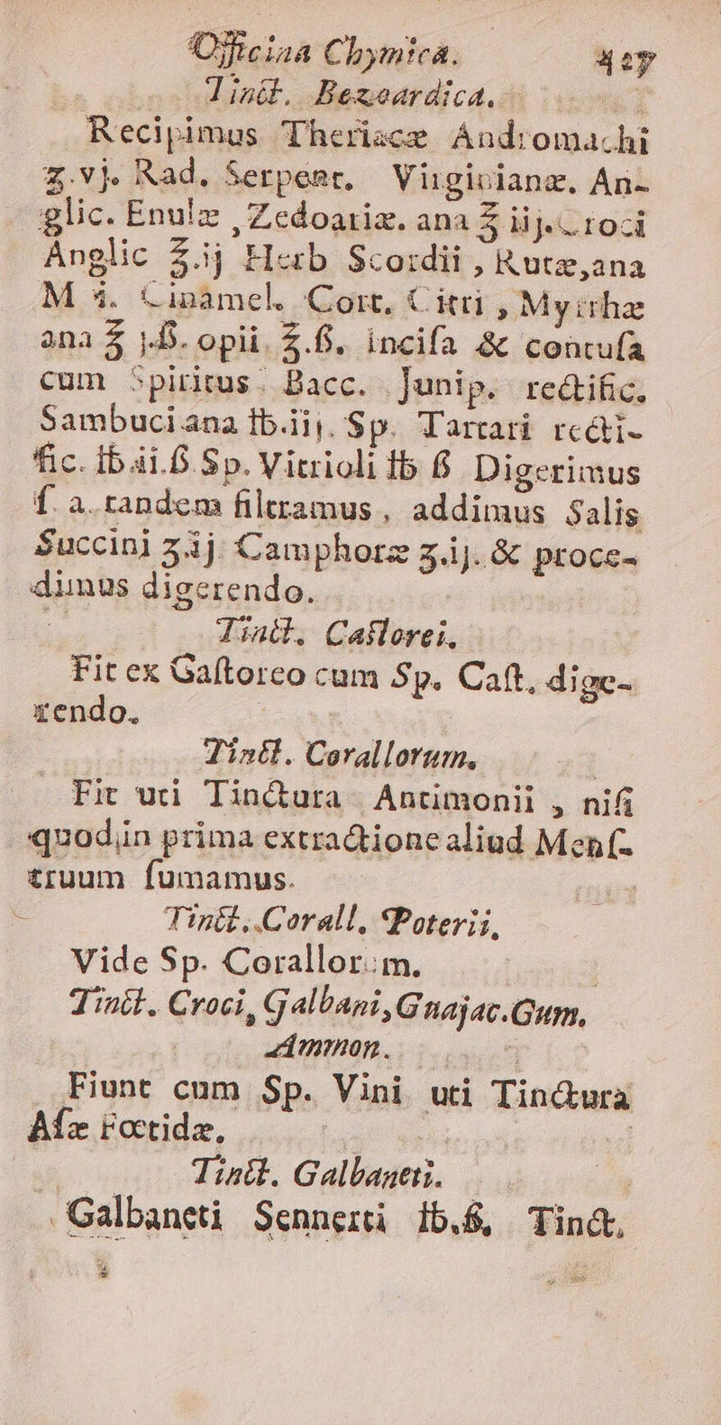 Ojftciaa Chymica. 42y ial. Bezseardica.- 007. Recipimus Therisce Ándroma.hi Z.vj Rad. Serpeset, Virgivianz. An- glic. Enu!z , Zedoariz. ana $ iij. roci Anglic $.1j H«rb Scoidii , Rutz,ana M 54. Cinámel. Cort, Citri ; Myirhze ana $ D. opii. 2.6. incifa &amp; concufa cum 5piritus. Bacc. Junip. re&amp;tific. Sambuci ana Ib.iiy, Sp. Tartari rc&amp;ti- fic. ib.ái.6 Sp. Vitrioli fb 6 Digerimus Í. à. tandem filtramus , addimus Salis Succini 553j. Camphorz 3.ij. &amp; proce- dimus digcrendo. | ^ Tid. Cailorei. Fit ex Gaftorco cum Sp. Caft, dige- zendo. | Tinll. Corallorum, | Fit uti Tin&amp;ura | Antimonii , nifi quodin prima extradtione aliud Men. £ruum fumamus. | Tin&amp;t,.Corall, SPoterii, Vide Sp. Corallor.:m. | Tinil. Croci, Galbani, Güuajac.Gum, d mmeog.. uuo Fiunt cnm Sp. Vini uti Tin&amp;wura Aíz roctidz, lan! Meise o] :d  Tintl. Galbantti. is .Galbaneti Sennerti 15.8, Tint 21 *-