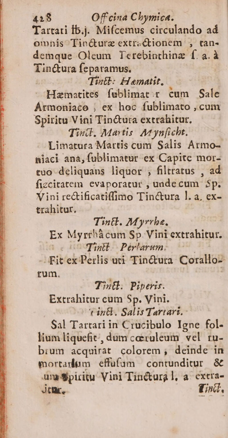 Tartati Íb.j. Mifcemus circulando ad omnis Tin&amp;urze extractionem , tan- demque Oleum Terebinthinz: f.a.à Tin&amp;ura feparamus. Tistl: Hematit. Hzmatites fublimat.r cum Sale Armoniaco ; ex hoc fublimato , cum Spiritu Vini Tin&amp;ura extrahitur. Tiud., Martis. Mt ynficht. Limatura Martis cum Salis Armo- niaci ana, fublimatur ex Capite mor- tuo deliquans liquor ; filtratus , ad fizcitatem evaporatur , uadecum 5$p. Yini re&amp;ificatiffimo Tinctura l. a, ex- trahitur. Tintl. Myrrhe. Ex Myrrhácum Sp. Vini extrahitur. 0000 Tinll. Perlarum. ' - Fitex Perlis uti Tin&amp;ura Corallo- rum. Tinü. Piperis. Extrahitur cum Sp. Vini. t in&amp;. Salis Tartarz, Sal Tartari in Crucibulo Igne fol- lium liquefit, dum ceruleum vel tu- bium acquirat colorem; deinde in mortadiam effuifam contunditur. &amp; unaSpiritu Vini Tinctural, a. exera- Jtr, ! EN (177