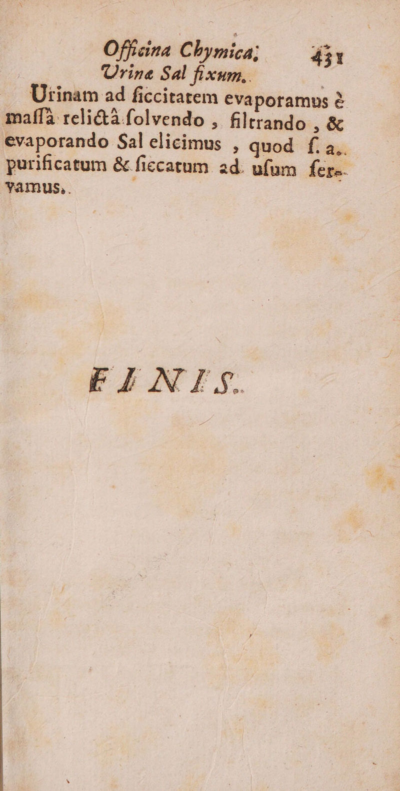 rine Sal fixum, . : Utinam ad ficcitatem evaporamus é maffà reli&à folvendo , filtrando , & evaporando Sal elicimus , quod f. a.. purificatum & ficcatum ad. ufum fer-. vYamus,. FEINI.;.