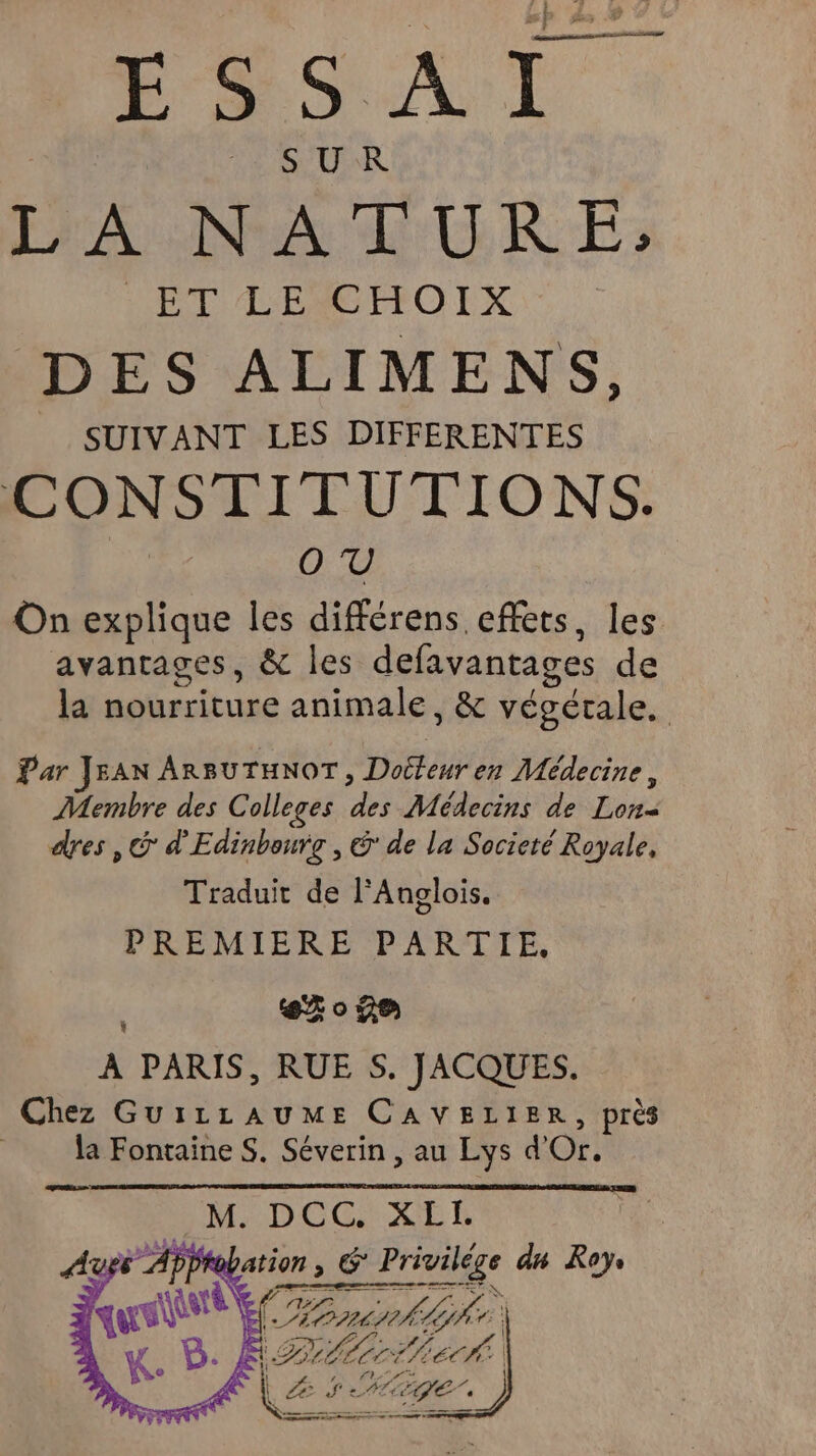 SUR PA :NALURE; ET LE CHOIX DES ALIMENS, SUIVANT LES DIFFERENTES CONSTITUTIONS. pe On explique les différens effets, les avantages, &amp; les defavantages de la nourriture animale, &amp; végétale. Par JEAN ARBUTHNOT, Docteur en Médecine, Membre des Colleges des Médecins de Lon- dres ,@ d'Edinbourg , &amp; de la Societé Royale, Traduit de l'Anglois. PREMIERE PARTIE. 630 je |: FRE