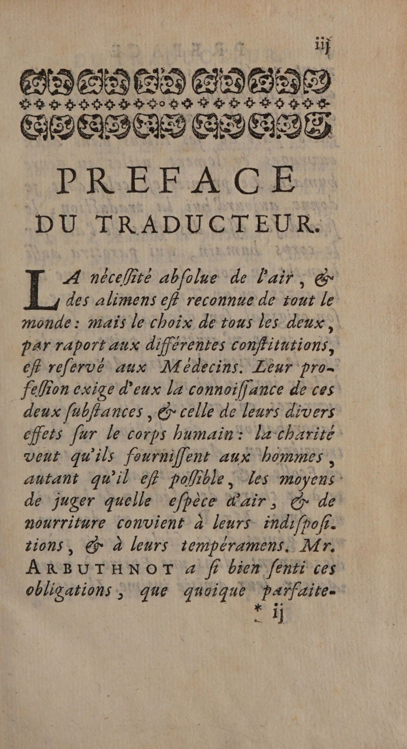 if 1919 ÉSS) 29890 D de de de Ge Sp do dde T7 de Dr re Cr GHAPCES EUGLE PRÉEAGE DU TRADUCTEUR. r&gt; nécellite abfolue de l'air, &amp; des alimens eff reconnue de Fe le monde: maïs le choix de tous les deux, par raport aux différentes conffitutions, eff refervé aux Médecins. Leur pro- fefion exige d'eux la connoiffance de ces deux fubflances € celle de leurs divers effets fur le corps humain: lacharite vent qu'ils fourniffent aux hommes, autant qu'il eff pollible, Les moyens de juger quelle efpèce Er ep de nourriture convient à leurs indifpofr. tions, @° à leurs tempéramens, Mr, ARBUTHNOT # fe bien fenti ces obligations, que quoique parfaite. Shi