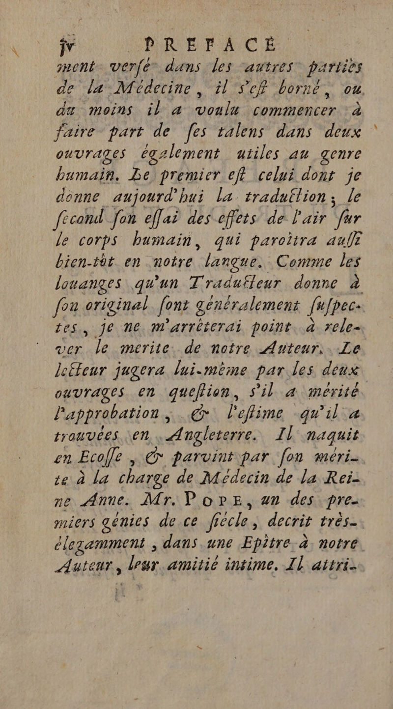 ÿv PREFACÉ ment. verfe dans les autres parties de la Médecine, il Sef borné, ou de Beins, De aurai coma ncer Ta faire part de fes talens dans deux ouvrages égzlement atiles au genre bumain. Le premier eft celui dont je donne aujourd'hui la tradullion, le fecoml Jon effai des effets de Pair fer le corps humain, qui paroitra au bien-tût en notre langue. Comme les louanges qu'un Tradufleur donne à fou original font généralement {ufpec tes, je ne m'arréterai point. à rele- ver “leumerites desnatre ArtenrssLe lefteur jugera lui-même par les denx ouvrages en queflion, s'il 4 mérité l'approbation , @ l'effime qu'il a trouvées en “Angleterre. TI} naquit 21 Ecofe , Gr parvint par [on méri- te à La charge de Médecin de la Rei- ne Anne. Mr. PorE, 4n des pre. miers génies de ce ff Gécle. decrit très clezamment , dans une Epitre. à. notre. Auteur, La amitié intime, Il attri.