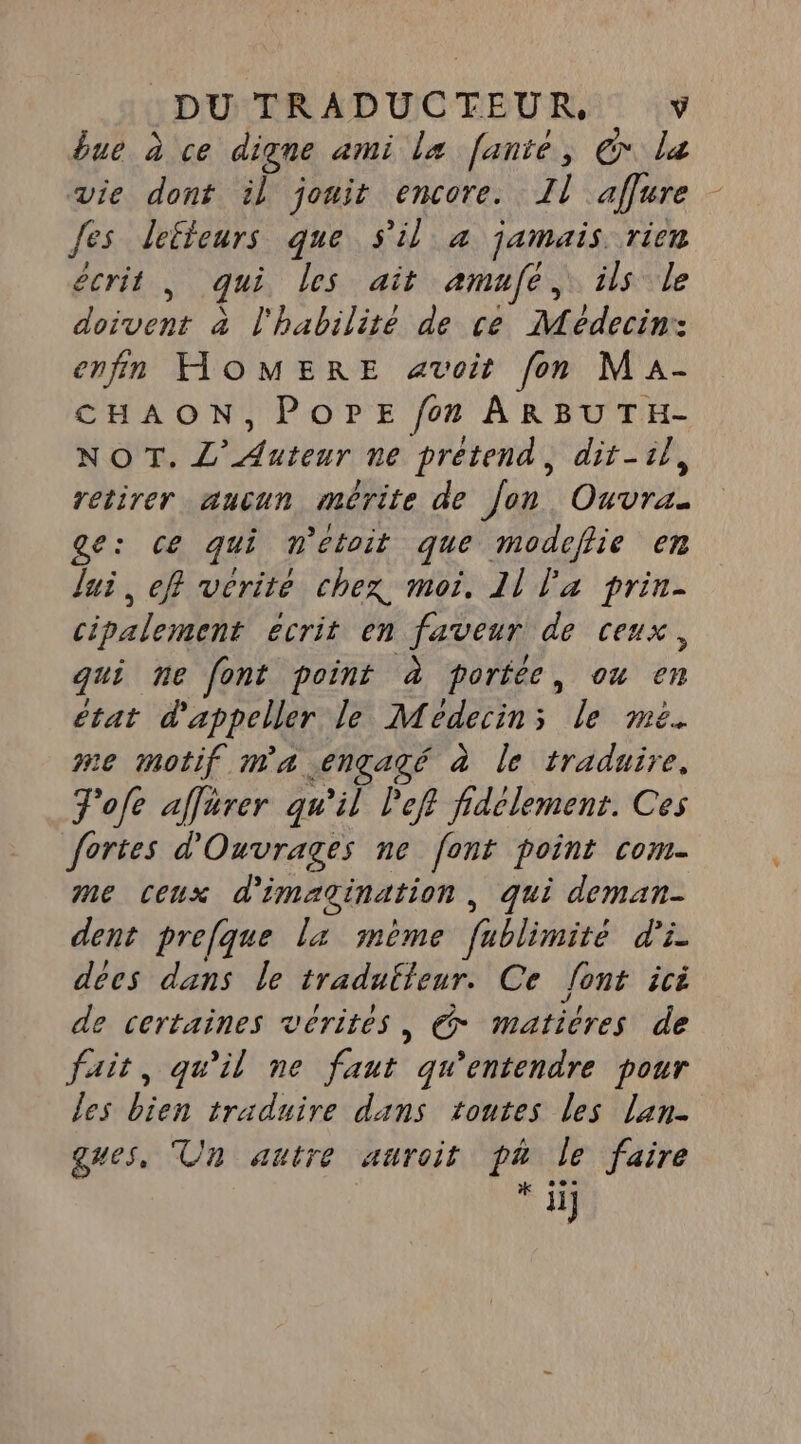 DU TRADUCTEUR, Ÿ bue à ce digne ami læ [anté, € la vie dont il jouit encore. Il affure Jes leËfeurs que sil à jamais rien écrit , qui les ait amufé, ils le doivent à l'habilité de ce Médecin: enfin HOMERE avoit fon MaA- CHAON,POPE fon ARBUTH- NOT. L’Auteur ne prétend, dit-il, retirer aucun mérite de fon. Ouvra. ge: ce qui netoit que modeffie en lui, eff vérité chex, moi. 11 Pa prin- cipalement écrit en faveur de ceux, qui ne font point à portée, ou en état d'appeler le Medecin; le me. me motif ma.engçagé à le MAOE EE F'ofe affarer qu'il leff fidélement. Ces fortes d'Ouvrages ne font point com- me ceux d'imagination , qui deman- dent prefque la mème fablimité d’i- dées dans le tradufleur. Ce font ici de certaines vérites, © matibres de fait, qu'il ne fuit guentendre pour les bien traduire dans toutes les lan- ques, Un autre auroit ph le faire Ain