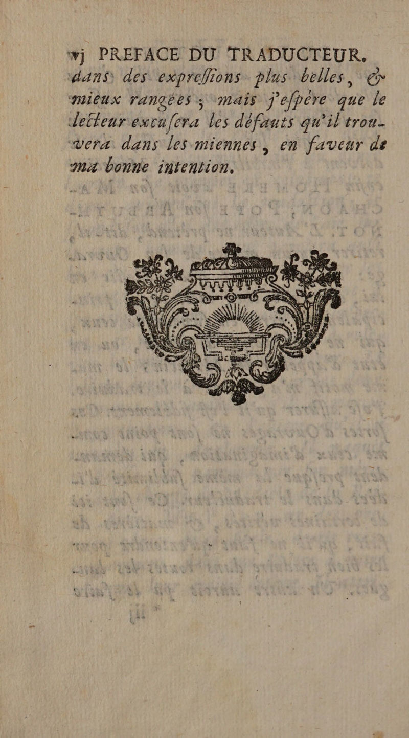 #j PREFACE DU TRADUCTEUR. dans) des exprefions plus belles, €» TUICUX TANGÉES 3 Mais j'éfpére que le detfeur excafera les défauts qu'il trou vera dans les miennes, en faveur de Ma bonne intention, es 1, ee ZEX 5 Le. man RAT A2 2 QUE 54 A 46 % PSS DT RS ET E