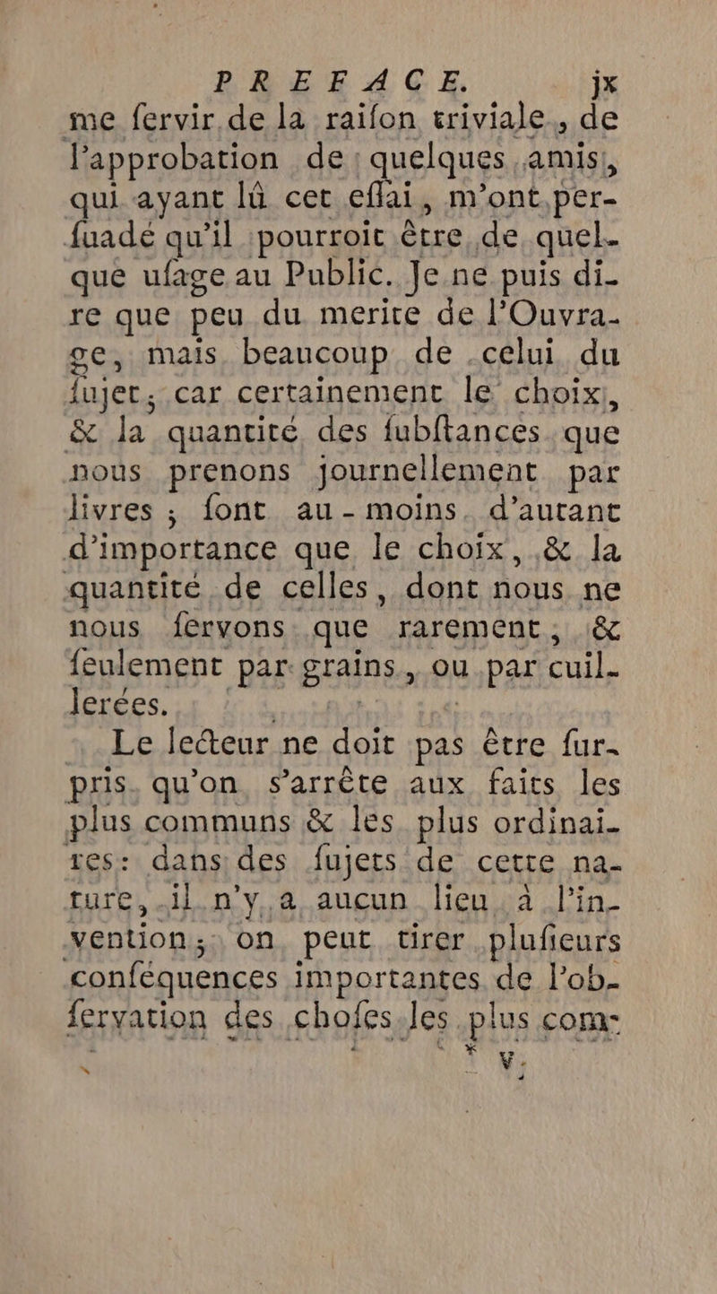 DODEACE jx me fervir de la raïfon triviale., de Papprobation de quelques. amis! qui ayant I cet eflai, m'ont, per- fuadé qu'il pourroit être de quel que ufage au Public. Je.ne puis di re que peu du merite de l’Ouvra. ge, mais beaucoup de .celui du ujer ; car certainement le choix, & Ja quantité des fubftances que nous. prenons journellement par livres ; font au- moins. d'autant d'importance que le choix, ,& la quantité de celles, dont nous ne nous fervons que rarement; :& feulement par: BAINS ou .par cuil. Jerées. Le lecteur ne doit pas être fur- pris. qu'on, s'arrête aux faits les plus communs & les plus ordinai_ tes: dans: des fujets de cette na- ture,.il n'y,a aucun lieu. a l'in- vention ; on, peut tirer plufieurs conféquences IRABATRARSSS de l’ob. feryation des chofes Jes plus com- è Ÿ v: 4