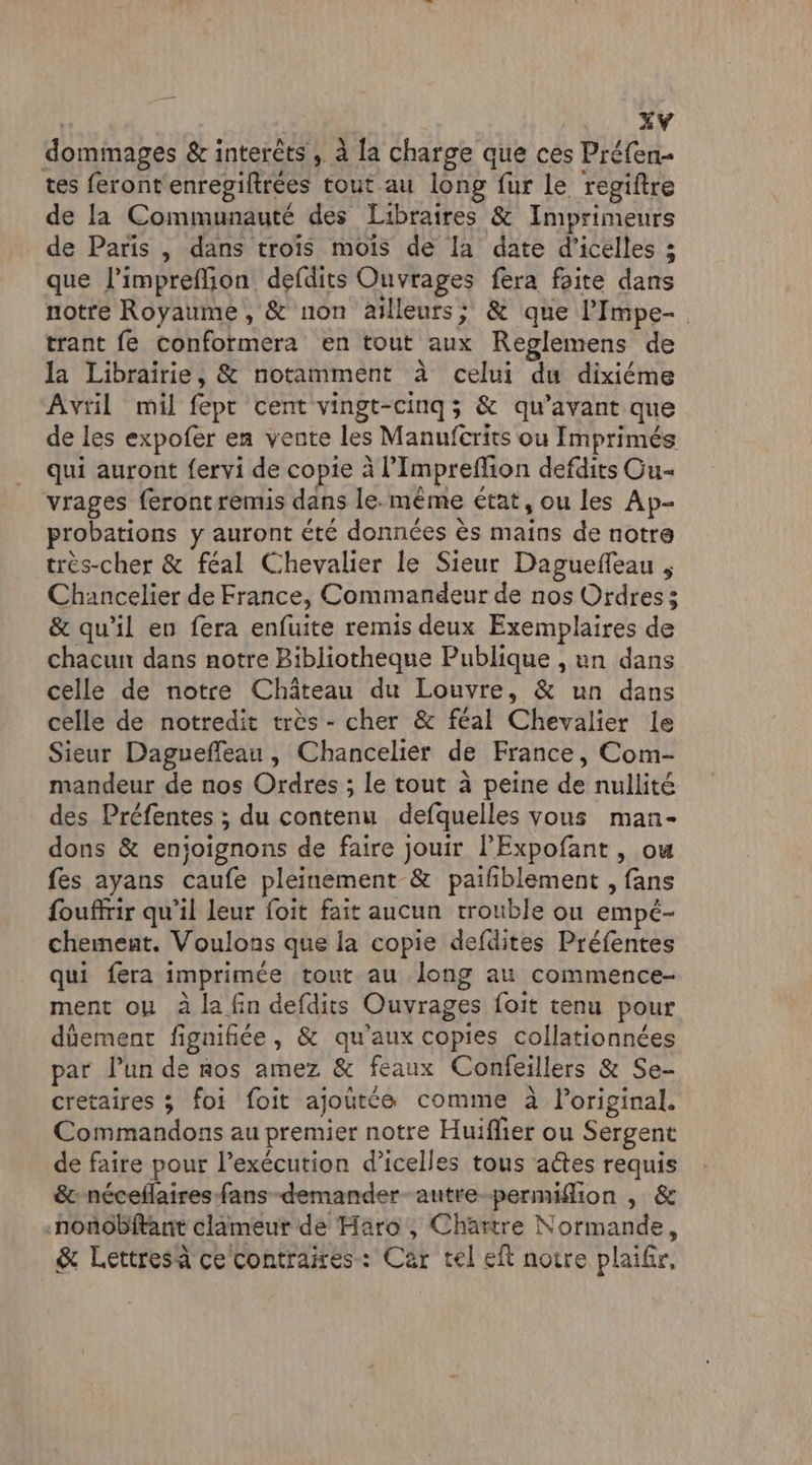 dommages & interêts , à {a charge que ces Préfen- tes feront enregiftrées tout au long fur le regiftre de la Communauté des Libraires & Imprimeurs de Paris , dans trois mois de la date d’icelles 3 que l’impreflion defdits Ouvrages fera faite dans notre Royaume, & non ailleurs; & que PImpe- trant fe conformera en tout aux Reglemens de la Librairie, & notamment à celui du dixiéme Avril mil fepr cent vingt-cinq; & qu'avant que de les expofer en vente les Manufcrits ou Imprimés qui auront fervi de copie à l’Impreflion defdits Ou vrages feront remis dans le.-même état, ou les Ap- probations y auront été données ès mains de notre très-cher & féal Chevalier le Sieur Daguefeau , Chancelier de France, Commandeur de nos Ordres s & qu’il en fera enfuite remis deux Exemplaires de chacun dans notre Bibliotheque Publique , un dans celle de notre Château du Louvre, & un dans celle de notredit très - cher & féal Chevalier le Sieur Daguefleau, Chancelier de France, Com- mandeur de nos Ordres ; le tout à peine de nullité des Préfentes ; du contenu defquelles vous man- dons & enjoignons de faire jouir PExpofant , ou fes ayans caufe pleinement & paifiblement , fans fouffrir qu’il leur foit fait aucun trouble ou empé- chement. Voulons que la copie defdites Préfentes qui fera imprimée tout au long au commence- ment ou à la fin defdits Ouvrages foit tenu pour düement figuifiée, & qu'aux copies collationnées par l’un de nos amez & feaux Confeillers & Se- cretaires ; foi foit ajoutée comme à l'original. Commandons au premier notre Huiflier ou Sergent de faire pour l'exécution d’icelles tous actes requis & néceflaires fans demander autre-permiflion | & -nonobitant clameur de Haro , Chartre Normande, & Lettres à ce Contraes: Car tel eft notre plaifir,