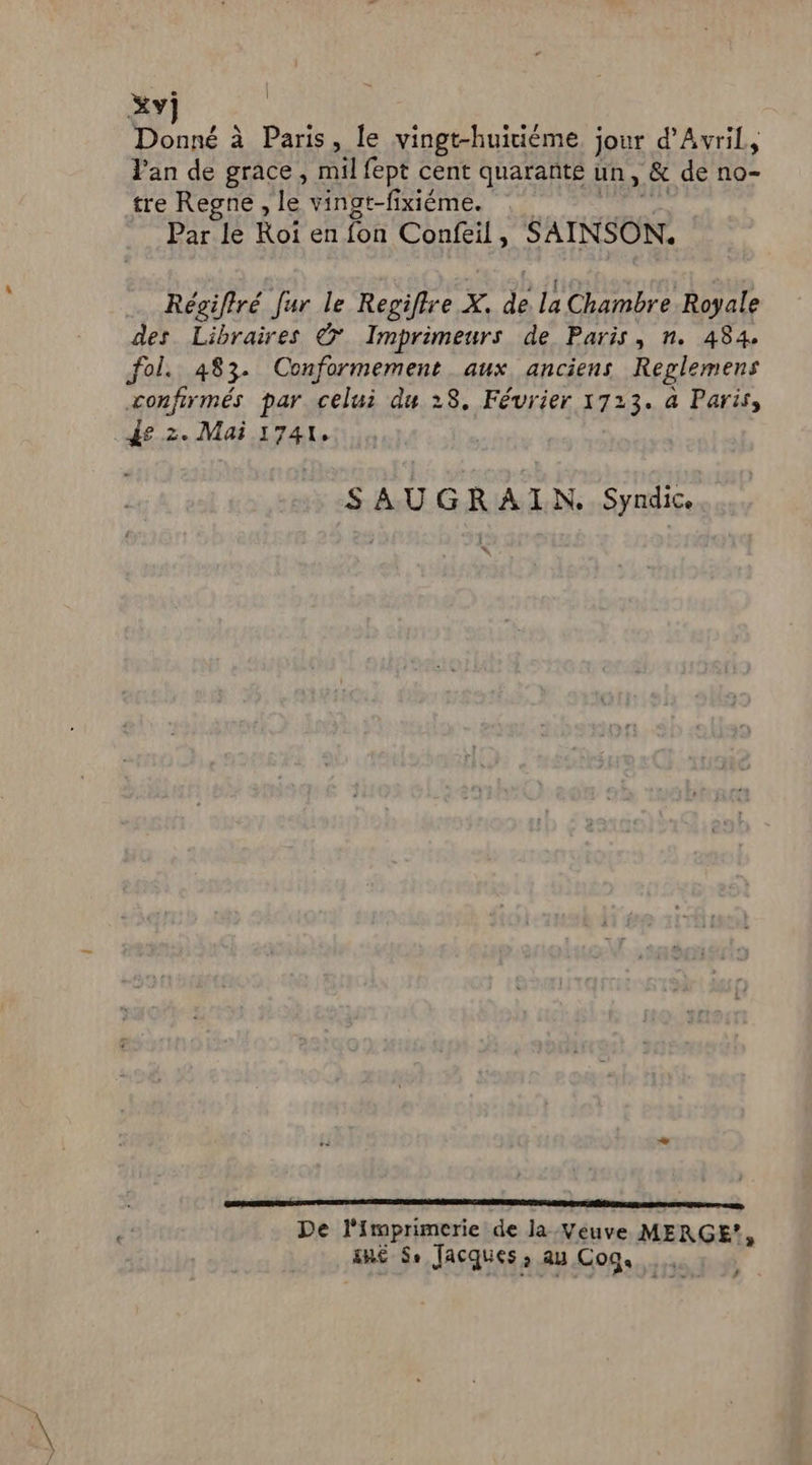 Xy] Donné à Paris, le vingt-huitième jour d'Avril, Van de grace, mil fept cent quarante un, &amp; de no- tre Regne , le vingt-fixiéme. Par le Roi en fon Confeil, SAINSON. Régifiré fur le Regiflre X. ps La Chambre Royale des Libraires © Imprimeurs de Paris, n. 484. fol. 483. Conformement aux anciens Replemens confirmés par celui du 28, Février 1723. à Paris, AE: . Mai 1741, SAUGRAIN,. Syndic re A agen ane en an De l'imprimerie de la Veuve MERGE?, RE Se Jacques à AU Cogs