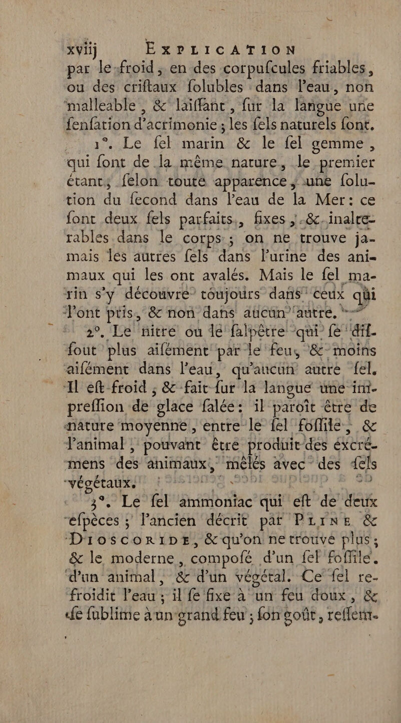 xVii) EXPLICATION par le:froid , en des corpufcules friables, ou des ÉRaMS folubles dans leau, HO ‘malleable , &amp;°laïffanc , fur la langue une fenfarion d'actimenie ; es {els naturels font, “y uuLe. fel ue &amp; le fel gemme, qui font de la même nature, le premier étants felon touté apparence , une {olu… tion du fecond dans l’eau de 4 Mer: ce font deux fels parfaits, fixes ,.8&amp;c.inalre- rables dans le corps; on ne trouve ja- mais les autres fels dans l'urine des ani- maux qui les ont avalés. Mais le fel ma- rin s'y découvre toujours dans ceux qui ‘Pont pris, &amp; non dans aucun''autre, 2°. Le nitre ou de falpètre ‘qui’ fe ‘dif- fout plus aifément par le feus ‘8° moins aifément dans l’eau, qu'aucun autre {el _“H ef froid ; &amp;-fait fu la langue une im preffion de ‘glace falée: il paroït être si Hature moyenne, entre le {el fofile, Panimal , pouvant être produit des LS mens des animaux, Gi avec des {els végétaux. + 938191 59 3°. Le fel ammoniac qui eft de deux “efpèces ; Pancien décrit paf Pirne &amp; Dioscoripe, &amp; qu'on netrouvé plus; &amp; le moderne . compolé d'un fel ffilé d’un animal, &amp; d’un végéral. Ce {el re- froidit l’eau ; il fe fixe à un feu doux, &amp; de fublime aun-arand feu ; fon goût, reffenir.