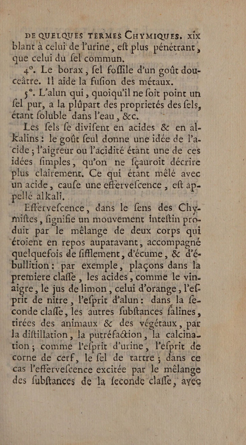 blant à celui de Purine, eft plus pénétrant, que celui du fel commun. 4° Le borax, fel foffile d’un goût dou- ceatre. Il aide la fufion des métaux. 5°. L'alun qui, quoiqu'il ne foit point un {el pur, a la plûpart des proprietés des fels, étant foluble dans l’eau , &c. n Les fels fe divifent en acides & en al- Kalins le goût feul donne une idée de l’a. cide ; l’aigreur ou l'acidité étant une de ces idées. fimples, qu’on ne fçauroit décrire plus clairement. Ce qui étant mêlé avec un acide, caufe une effervefcence , eft ap- pelle alkali, | Efrervefcence, dans le fens des Chy- miftes , fignifié un mouvement inteftin pro- duit par le mélange de deux corps qui ‘toient en repos auparavant, accompagné quelquefois de fifflement, d’écume, & d’é- bullition: par exemple, plaçons dans la premiere clafle , les acides , comme le vin. aigre, le jus de limon, celui d'orange, l’ef prit de nitre, l’efprit d’alun: dans la {e- conde clafle, les autres fubftances falines, tirées des animaux & des végétaux, par Ja diftillation , la putréfattion, la calcina_ tion; comme l'efprit d'urine, léfprit de corne de cerf, le fel de tartre ; dans ce cas l’effervefcence excitée par le mélange des fubftances de la feconde clafle, avec