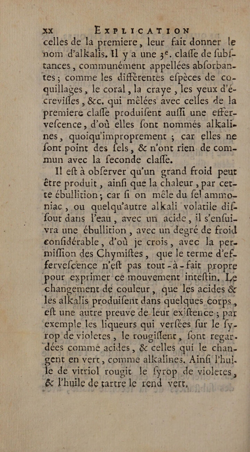 celles de la premiere, leur fait donner le nom d’alkalis, I y'a une 3*. clafle de fubf- tances, communément appellées abforban- tes; comme les différentes efpèces de co- quillages , le coral, la craye , les Er d'e- crevifles , &cc. qui mêèlées avec celles de la premiere claffe produifent aufli une effer- vefcence, d’où elles font nommés alkali. nes, quoiqu'improprement ; car elles ne font point des fels, & n’ont rien. de com- mun avec la feconde claffe. Il eft à obferver qu’un grand froid peur être produit , ainfi que la chaleur , par cet- te ébullition; car fi on mêle du fel ammo- niac , ou quelqu’autre alkali volatile dif fout dans l’eau, avec un acide, il s’enfui- vra une ébullition , avec un degré de froïd confidérable, d’où je crois, avec la per. miffion des Chymiftes, que le terme d’ef- fervefcence n'eft pas tout-à-fait propre pour exprimer cé mouvement inteftin, Le -changement.de couleur, que les acides & les alkalis produifent dans quelques corps, eft une autre preuve de leur exiftence.; par exemple les liqueurs qui verfées fur le fy- rop de violetes, le rougiflent, font regar. dées comme acides, & celles qui le chan- gent en vert, comme alkalines. Ainfi l’hui. Je de vittiol rougit Îe fyrop, de violeres, & l'huile de tartre le rend vert. |