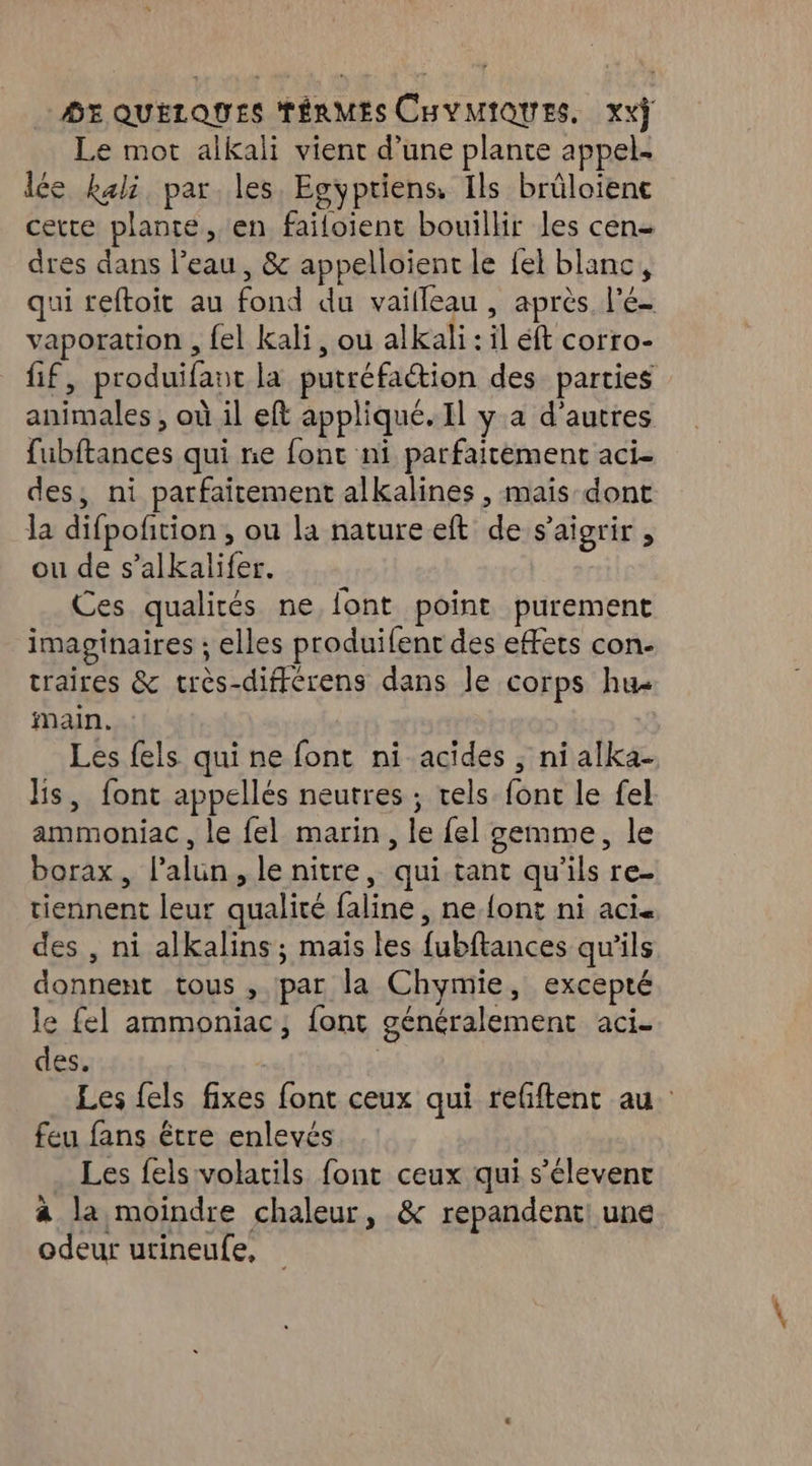 Le mot aikali vient d’une plante appel. lée kali par les. Egypriens, Ils brüloienc certe plante, en faifoient bouillir les cen- dres dans l’eau, & appelloient le {el blanc, qui reftoit au fond du vailleau , après l'é- vaporation , {el kali, ou alkali : il éft corro- fif, produifant la putréfaétion des parties animales ; où il eft appliqué. Il y.a d’autres fubftances qui ne font ni parfaitement aci- des, ni parfaitement alkalines , mais-dont la difpofition , ou la nature eft de s’aigrir , ou de s’alkalifer. Ces qualités ne font point purement imaginaires ; elles produifent des effets con- traires & très-différens dans Je corps hu Main. Les fels qui ne font ni acides ; ni alka- lis, font appellés neutres ; vels font le fel ammoniac , le {el marin, le fel gemme, le borax, l’alun, le nitre, qui tant qu'ils re- tiennent leur qualité faline , ne {ont ni aci. des , ni alkalins ; mais les fubftances qu'ils donnent tous , par la Chymie, excepté le fel ammoniac, font généralement aci. des. Les fels fixes font ceux qui refftent au feu fans être enlevés Les fels'volatils font ceux qui s’élevent a la moindre chaleur, & repandent! une odeur urineufe,