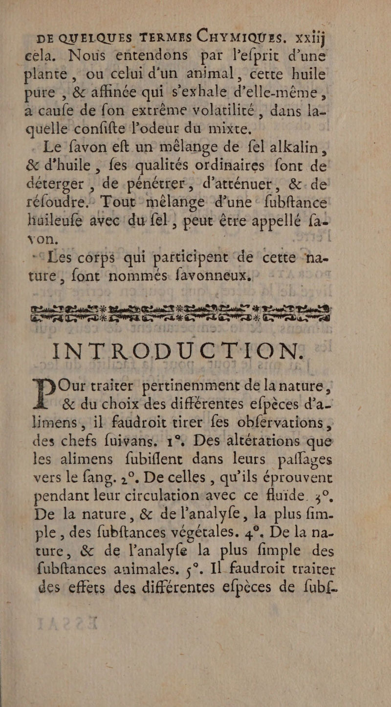 cela. Nous entendons par lefprit d’une plante , ou celui d'un animal, cette huile pure , &amp; afhnée qui s’exhale d’elle-même, a caufe de fon extrême volatilité, dans la- quelle confifte odeur du mixte, . Le favon eft un mélange de fel alkalin, &amp; d'huile , fes qualités ordinaires font de déterger , de pénétrer, d’atténuer, &amp;:.de réloudre.- Tout mêlange d’une: fubftance haïleufe avec du fel, peut être appellé fa- Va | | on | Les cofpé qui paiticipent de cette ‘na- ture, font nommés. favonneux, CT RE PT ea el 2 ee ET ESS À LE TR EIRE ETES À SRE INTRODUCTION. P°: traiter pertinemment de la nature, &amp; du choix des différentes efpèces d’a- limens, il faudroit tirer fes obfervations , des chefs fuivans. 1°, Des altérations que les alimens fubiflent dans leurs pallages vers le fang. ,°, De celles , qu’ils éprouvent pendant leur circulation avec ce fluide. 3°, De la nature, &amp; de l’analyfe, la plus fim. ple , des fubftances végétales. 4°. De la na- ture, &amp; de l’analyfe la plus fimple des fubftances animales. $°. Il faudroit traiter des effets des différentes efpèces de fub£.